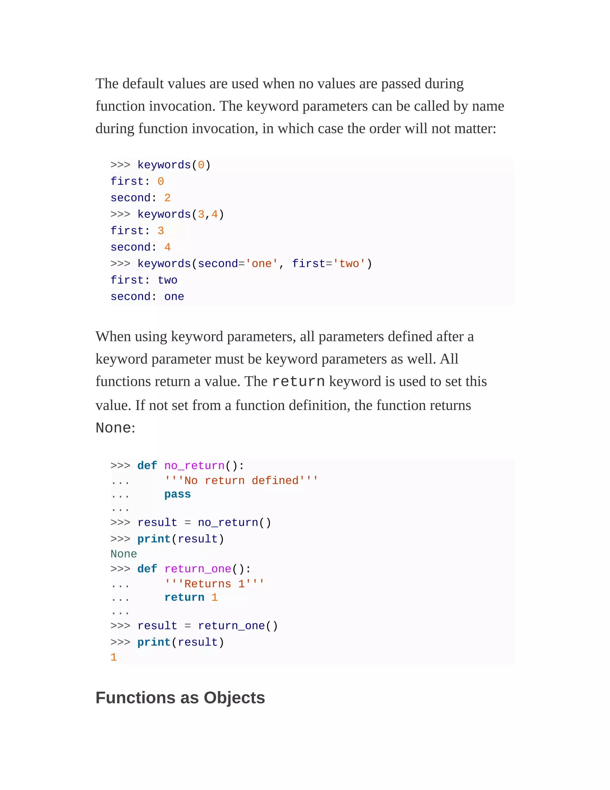 The default values are used when no values are passed during
function invocation. The keyword parameters can be called by name
during function invocation, in which case the order will not matter:
>>> keywords(0)
first: 0
second: 2
>>> keywords(3,4)
first: 3
second: 4
>>> keywords(second='one', first='two')
first: two
second: one
When using keyword parameters, all parameters defined after a
keyword parameter must be keyword parameters as well. All
functions return a value. The return keyword is used to set this
value. If not set from a function definition, the function returns
None:
>>> def no_return():
... '''No return defined'''
... pass
...
>>> result = no_return()
>>> print(result)
None
>>> def return_one():
... '''Returns 1'''
... return 1
...
>>> result = return_one()
>>> print(result)
1
Functions as Objects
 
