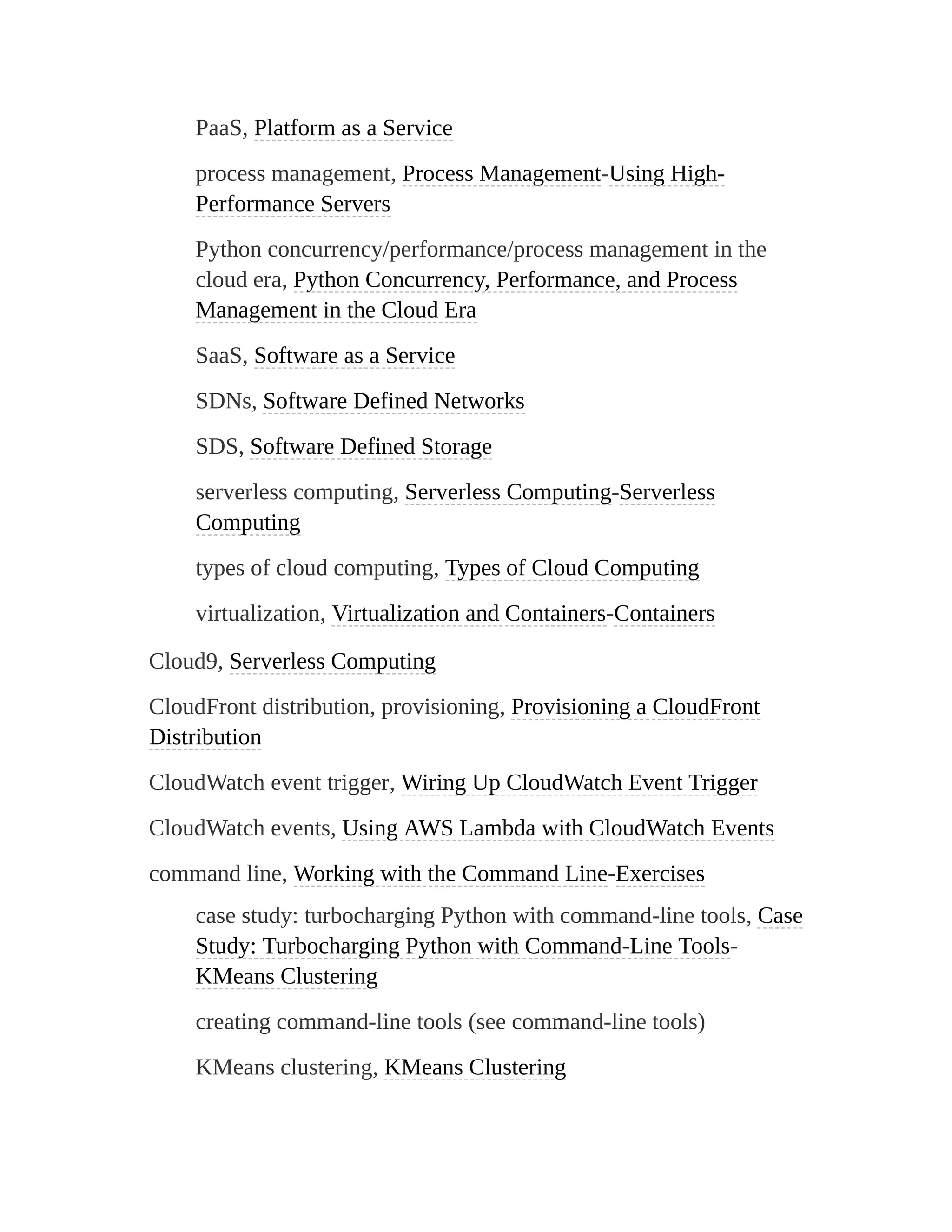 PaaS, Platform as a Service
process management, Process Management-Using High-
Performance Servers
Python concurrency/performance/process management in the
cloud era, Python Concurrency, Performance, and Process
Management in the Cloud Era
SaaS, Software as a Service
SDNs, Software Defined Networks
SDS, Software Defined Storage
serverless computing, Serverless Computing-Serverless
Computing
types of cloud computing, Types of Cloud Computing
virtualization, Virtualization and Containers-Containers
Cloud9, Serverless Computing
CloudFront distribution, provisioning, Provisioning a CloudFront
Distribution
CloudWatch event trigger, Wiring Up CloudWatch Event Trigger
CloudWatch events, Using AWS Lambda with CloudWatch Events
command line, Working with the Command Line-Exercises
case study: turbocharging Python with command-line tools, Case
Study: Turbocharging Python with Command-Line Tools-
KMeans Clustering
creating command-line tools (see command-line tools)
KMeans clustering, KMeans Clustering
 