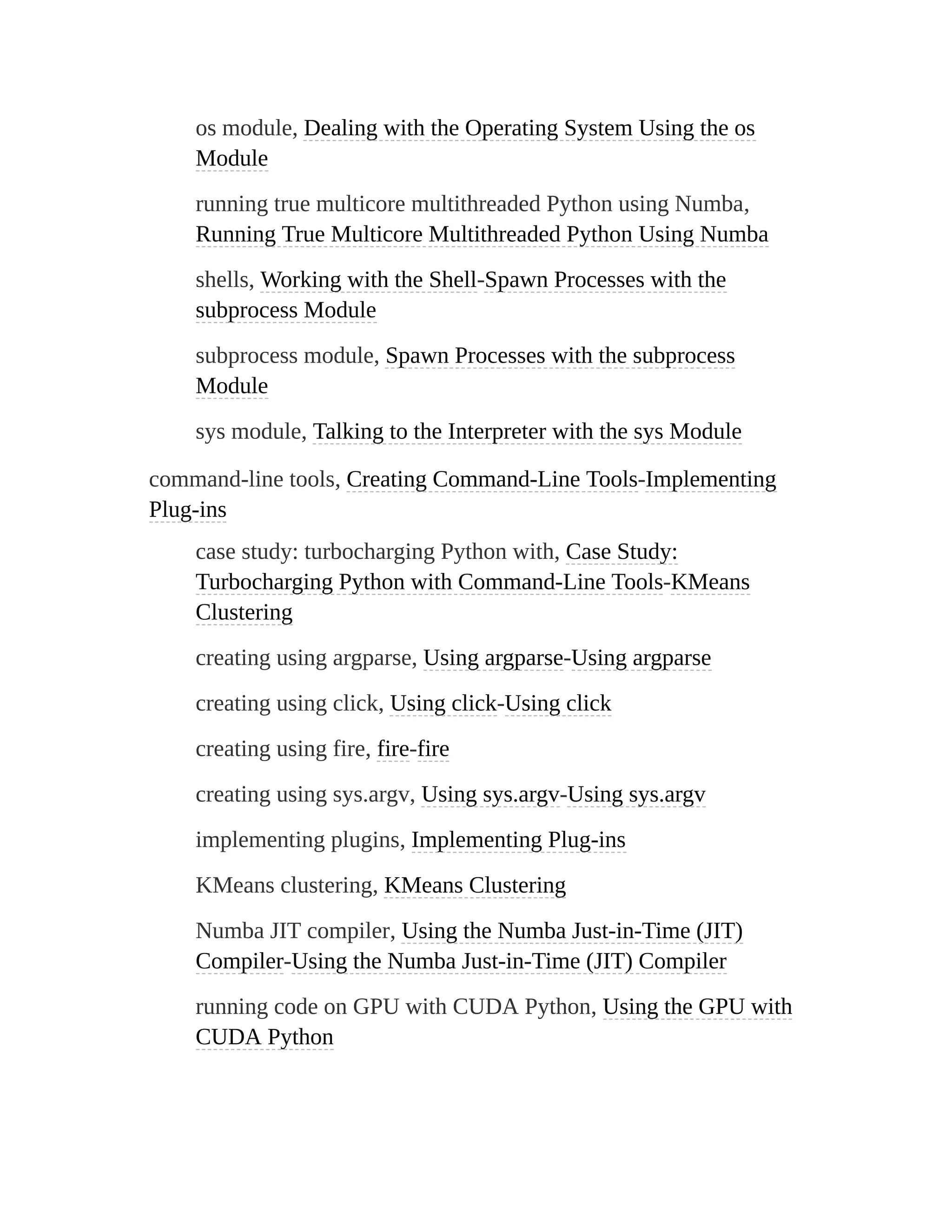 os module, Dealing with the Operating System Using the os
Module
running true multicore multithreaded Python using Numba,
Running True Multicore Multithreaded Python Using Numba
shells, Working with the Shell-Spawn Processes with the
subprocess Module
subprocess module, Spawn Processes with the subprocess
Module
sys module, Talking to the Interpreter with the sys Module
command-line tools, Creating Command-Line Tools-Implementing
Plug-ins
case study: turbocharging Python with, Case Study:
Turbocharging Python with Command-Line Tools-KMeans
Clustering
creating using argparse, Using argparse-Using argparse
creating using click, Using click-Using click
creating using fire, fire-fire
creating using sys.argv, Using sys.argv-Using sys.argv
implementing plugins, Implementing Plug-ins
KMeans clustering, KMeans Clustering
Numba JIT compiler, Using the Numba Just-in-Time (JIT)
Compiler-Using the Numba Just-in-Time (JIT) Compiler
running code on GPU with CUDA Python, Using the GPU with
CUDA Python
 