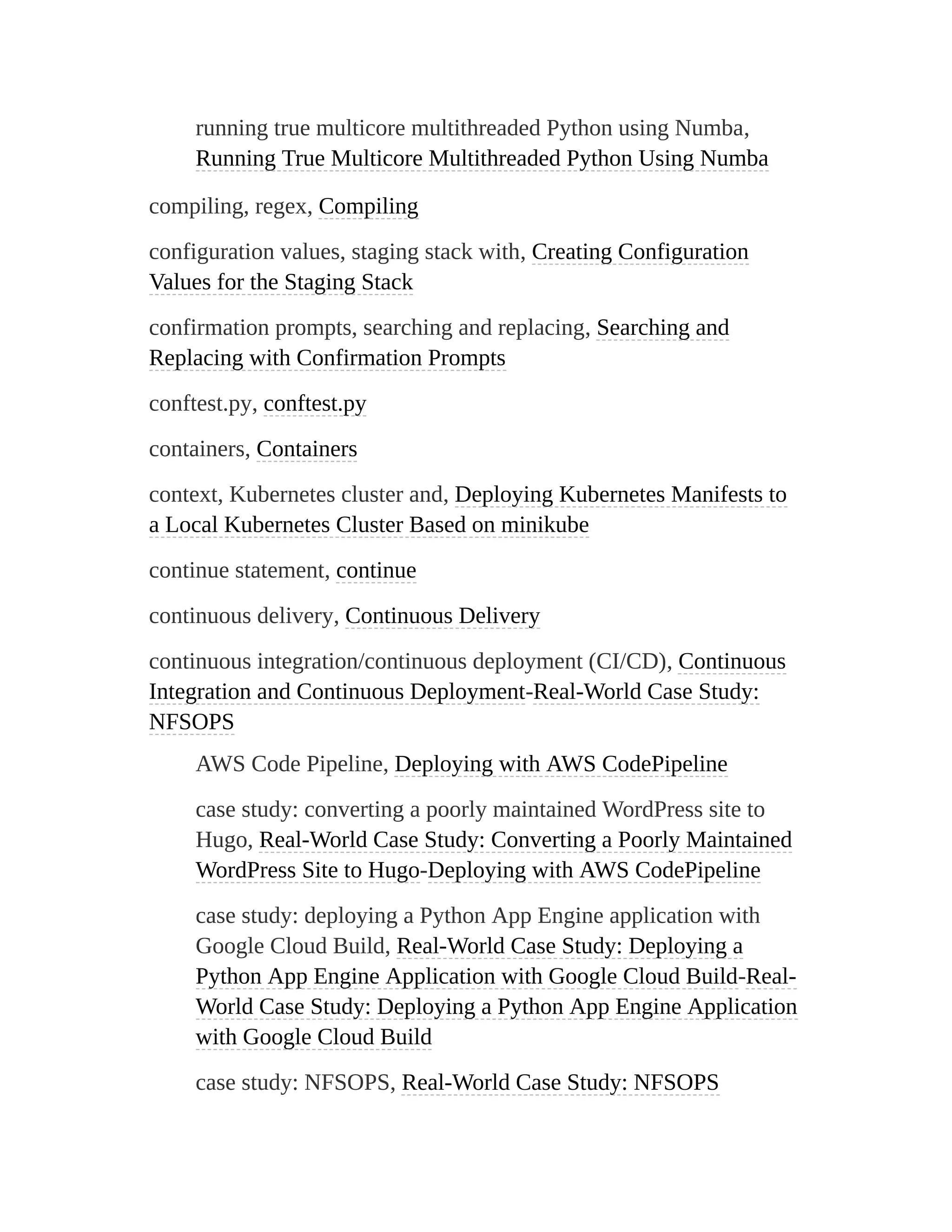 running true multicore multithreaded Python using Numba,
Running True Multicore Multithreaded Python Using Numba
compiling, regex, Compiling
configuration values, staging stack with, Creating Configuration
Values for the Staging Stack
confirmation prompts, searching and replacing, Searching and
Replacing with Confirmation Prompts
conftest.py, conftest.py
containers, Containers
context, Kubernetes cluster and, Deploying Kubernetes Manifests to
a Local Kubernetes Cluster Based on minikube
continue statement, continue
continuous delivery, Continuous Delivery
continuous integration/continuous deployment (CI/CD), Continuous
Integration and Continuous Deployment-Real-World Case Study:
NFSOPS
AWS Code Pipeline, Deploying with AWS CodePipeline
case study: converting a poorly maintained WordPress site to
Hugo, Real-World Case Study: Converting a Poorly Maintained
WordPress Site to Hugo-Deploying with AWS CodePipeline
case study: deploying a Python App Engine application with
Google Cloud Build, Real-World Case Study: Deploying a
Python App Engine Application with Google Cloud Build-Real-
World Case Study: Deploying a Python App Engine Application
with Google Cloud Build
case study: NFSOPS, Real-World Case Study: NFSOPS
 