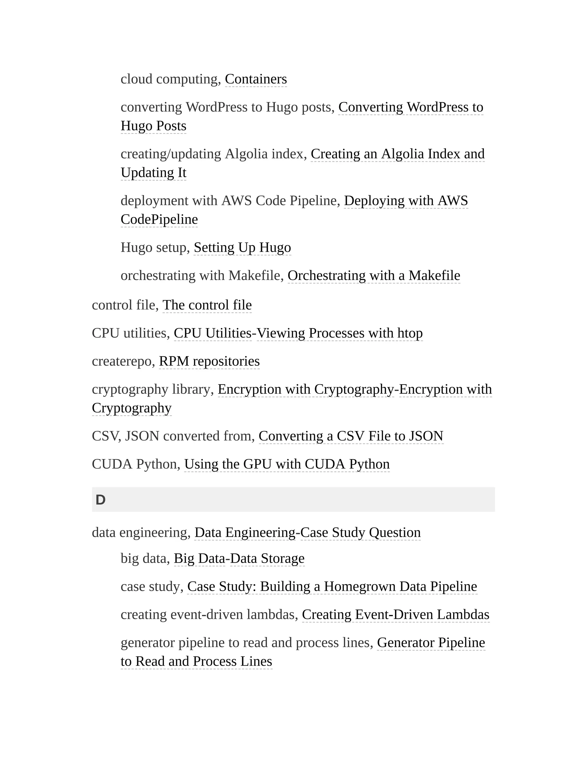 cloud computing, Containers
converting WordPress to Hugo posts, Converting WordPress to
Hugo Posts
creating/updating Algolia index, Creating an Algolia Index and
Updating It
deployment with AWS Code Pipeline, Deploying with AWS
CodePipeline
Hugo setup, Setting Up Hugo
orchestrating with Makefile, Orchestrating with a Makefile
control file, The control file
CPU utilities, CPU Utilities-Viewing Processes with htop
createrepo, RPM repositories
cryptography library, Encryption with Cryptography-Encryption with
Cryptography
CSV, JSON converted from, Converting a CSV File to JSON
CUDA Python, Using the GPU with CUDA Python
D
data engineering, Data Engineering-Case Study Question
big data, Big Data-Data Storage
case study, Case Study: Building a Homegrown Data Pipeline
creating event-driven lambdas, Creating Event-Driven Lambdas
generator pipeline to read and process lines, Generator Pipeline
to Read and Process Lines
 