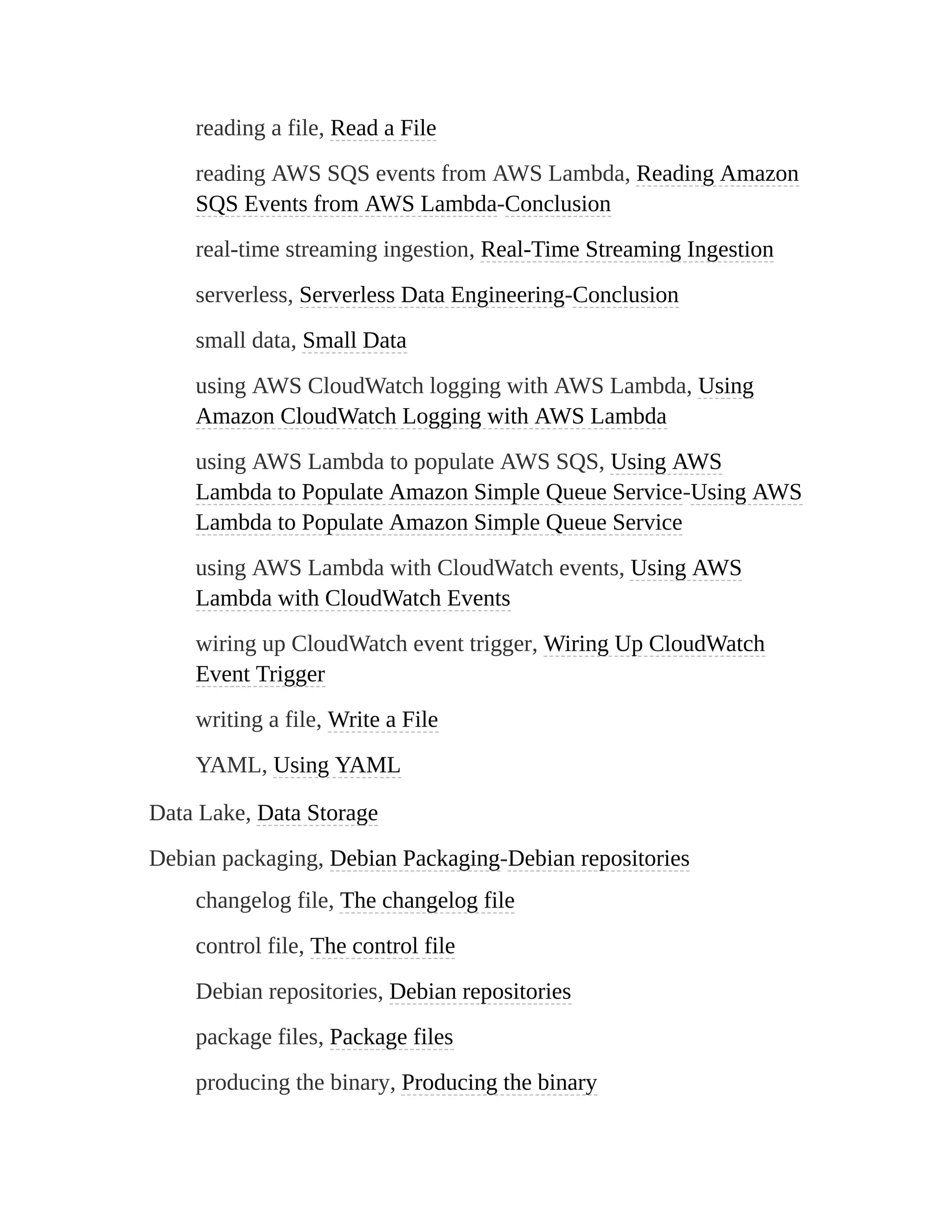 reading a file, Read a File
reading AWS SQS events from AWS Lambda, Reading Amazon
SQS Events from AWS Lambda-Conclusion
real-time streaming ingestion, Real-Time Streaming Ingestion
serverless, Serverless Data Engineering-Conclusion
small data, Small Data
using AWS CloudWatch logging with AWS Lambda, Using
Amazon CloudWatch Logging with AWS Lambda
using AWS Lambda to populate AWS SQS, Using AWS
Lambda to Populate Amazon Simple Queue Service-Using AWS
Lambda to Populate Amazon Simple Queue Service
using AWS Lambda with CloudWatch events, Using AWS
Lambda with CloudWatch Events
wiring up CloudWatch event trigger, Wiring Up CloudWatch
Event Trigger
writing a file, Write a File
YAML, Using YAML
Data Lake, Data Storage
Debian packaging, Debian Packaging-Debian repositories
changelog file, The changelog file
control file, The control file
Debian repositories, Debian repositories
package files, Package files
producing the binary, Producing the binary
 