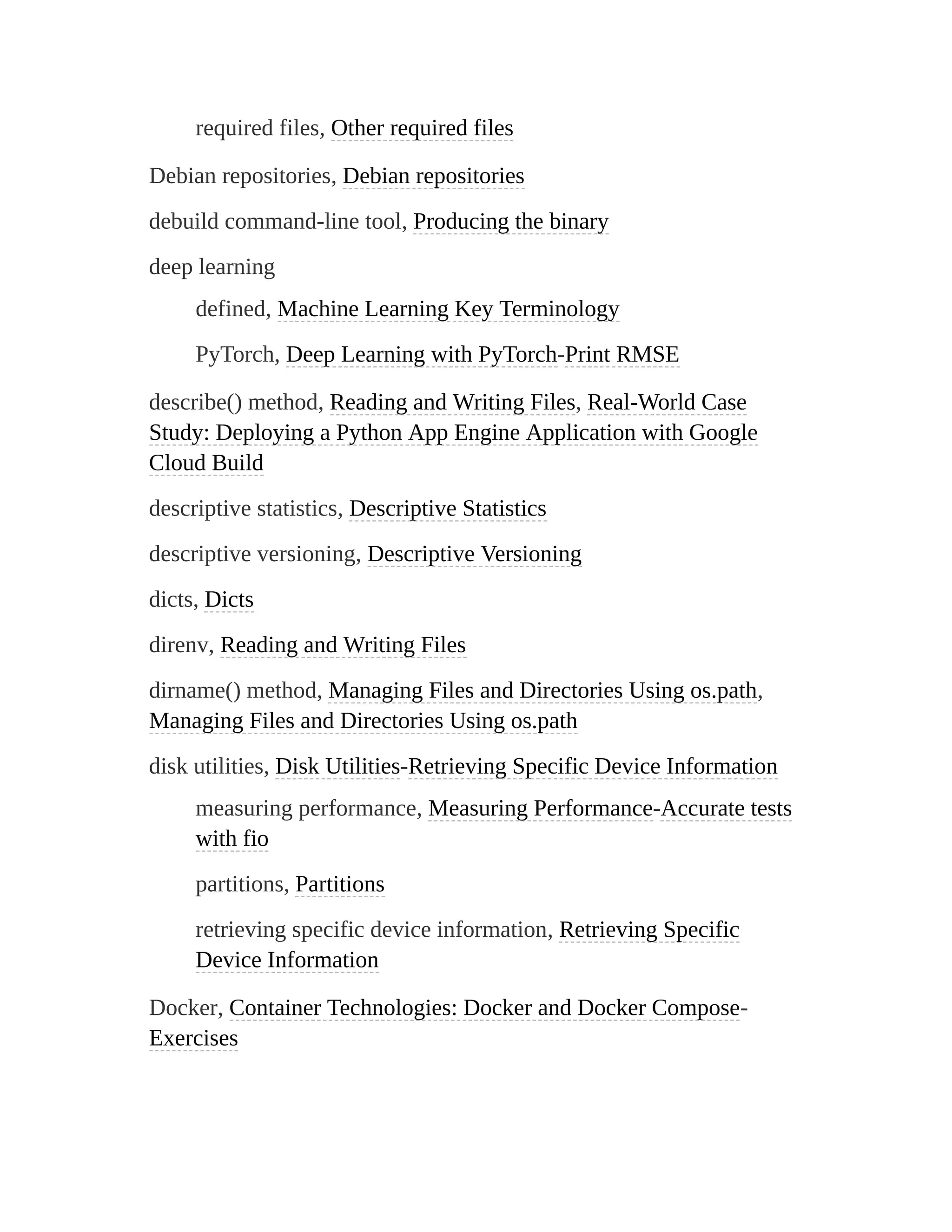 required files, Other required files
Debian repositories, Debian repositories
debuild command-line tool, Producing the binary
deep learning
defined, Machine Learning Key Terminology
PyTorch, Deep Learning with PyTorch-Print RMSE
describe() method, Reading and Writing Files, Real-World Case
Study: Deploying a Python App Engine Application with Google
Cloud Build
descriptive statistics, Descriptive Statistics
descriptive versioning, Descriptive Versioning
dicts, Dicts
direnv, Reading and Writing Files
dirname() method, Managing Files and Directories Using os.path,
Managing Files and Directories Using os.path
disk utilities, Disk Utilities-Retrieving Specific Device Information
measuring performance, Measuring Performance-Accurate tests
with fio
partitions, Partitions
retrieving specific device information, Retrieving Specific
Device Information
Docker, Container Technologies: Docker and Docker Compose-
Exercises
 