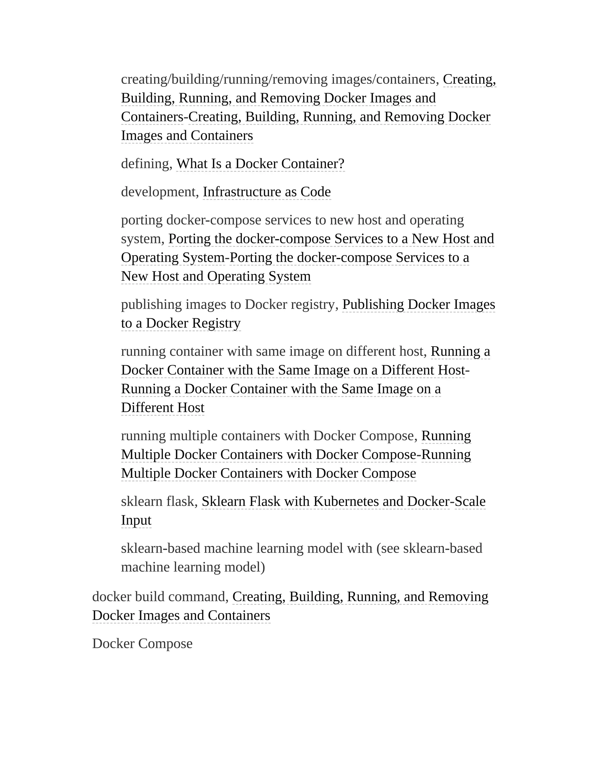 creating/building/running/removing images/containers, Creating,
Building, Running, and Removing Docker Images and
Containers-Creating, Building, Running, and Removing Docker
Images and Containers
defining, What Is a Docker Container?
development, Infrastructure as Code
porting docker-compose services to new host and operating
system, Porting the docker-compose Services to a New Host and
Operating System-Porting the docker-compose Services to a
New Host and Operating System
publishing images to Docker registry, Publishing Docker Images
to a Docker Registry
running container with same image on different host, Running a
Docker Container with the Same Image on a Different Host-
Running a Docker Container with the Same Image on a
Different Host
running multiple containers with Docker Compose, Running
Multiple Docker Containers with Docker Compose-Running
Multiple Docker Containers with Docker Compose
sklearn flask, Sklearn Flask with Kubernetes and Docker-Scale
Input
sklearn-based machine learning model with (see sklearn-based
machine learning model)
docker build command, Creating, Building, Running, and Removing
Docker Images and Containers
Docker Compose
 