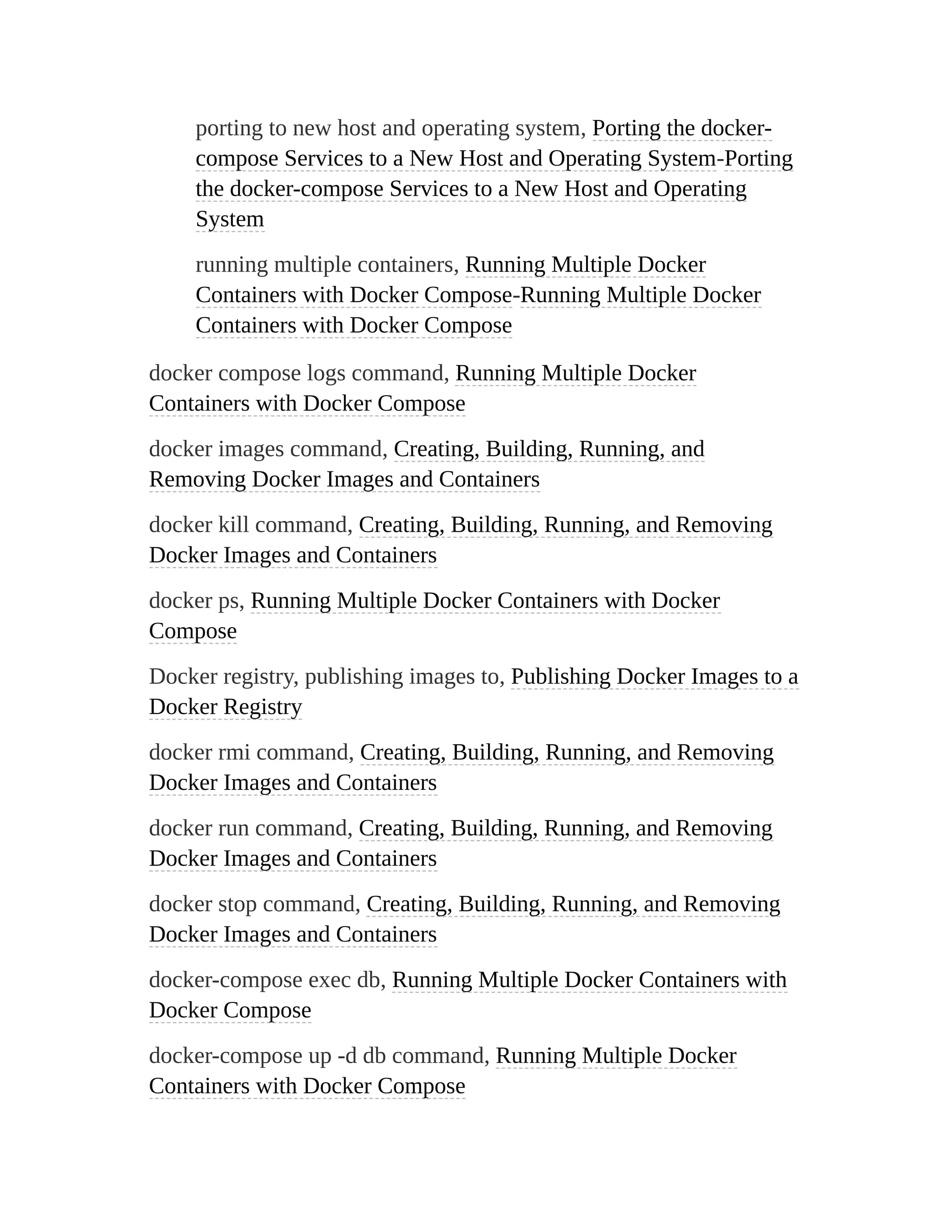 porting to new host and operating system, Porting the docker-
compose Services to a New Host and Operating System-Porting
the docker-compose Services to a New Host and Operating
System
running multiple containers, Running Multiple Docker
Containers with Docker Compose-Running Multiple Docker
Containers with Docker Compose
docker compose logs command, Running Multiple Docker
Containers with Docker Compose
docker images command, Creating, Building, Running, and
Removing Docker Images and Containers
docker kill command, Creating, Building, Running, and Removing
Docker Images and Containers
docker ps, Running Multiple Docker Containers with Docker
Compose
Docker registry, publishing images to, Publishing Docker Images to a
Docker Registry
docker rmi command, Creating, Building, Running, and Removing
Docker Images and Containers
docker run command, Creating, Building, Running, and Removing
Docker Images and Containers
docker stop command, Creating, Building, Running, and Removing
Docker Images and Containers
docker-compose exec db, Running Multiple Docker Containers with
Docker Compose
docker-compose up -d db command, Running Multiple Docker
Containers with Docker Compose
 