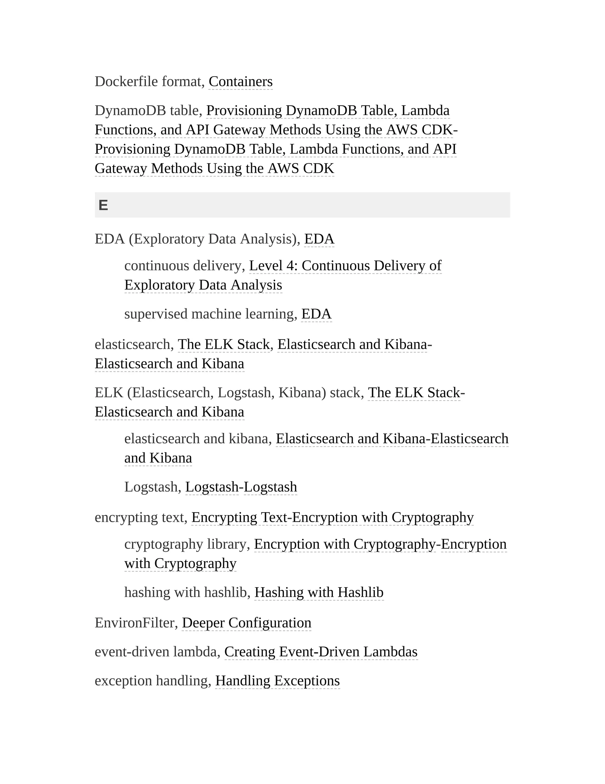 Dockerfile format, Containers
DynamoDB table, Provisioning DynamoDB Table, Lambda
Functions, and API Gateway Methods Using the AWS CDK-
Provisioning DynamoDB Table, Lambda Functions, and API
Gateway Methods Using the AWS CDK
E
EDA (Exploratory Data Analysis), EDA
continuous delivery, Level 4: Continuous Delivery of
Exploratory Data Analysis
supervised machine learning, EDA
elasticsearch, The ELK Stack, Elasticsearch and Kibana-
Elasticsearch and Kibana
ELK (Elasticsearch, Logstash, Kibana) stack, The ELK Stack-
Elasticsearch and Kibana
elasticsearch and kibana, Elasticsearch and Kibana-Elasticsearch
and Kibana
Logstash, Logstash-Logstash
encrypting text, Encrypting Text-Encryption with Cryptography
cryptography library, Encryption with Cryptography-Encryption
with Cryptography
hashing with hashlib, Hashing with Hashlib
EnvironFilter, Deeper Configuration
event-driven lambda, Creating Event-Driven Lambdas
exception handling, Handling Exceptions
 