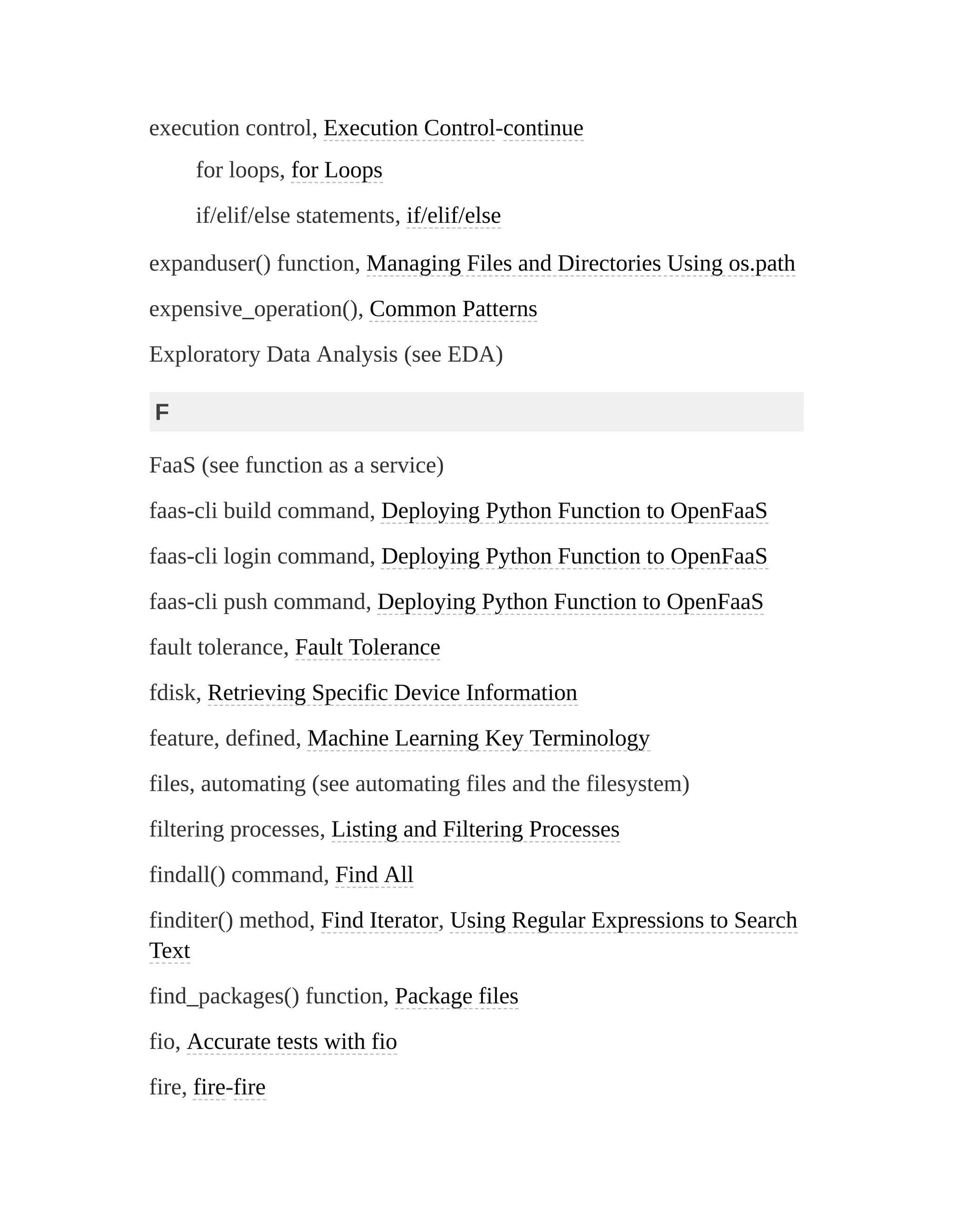 execution control, Execution Control-continue
for loops, for Loops
if/elif/else statements, if/elif/else
expanduser() function, Managing Files and Directories Using os.path
expensive_operation(), Common Patterns
Exploratory Data Analysis (see EDA)
F
FaaS (see function as a service)
faas-cli build command, Deploying Python Function to OpenFaaS
faas-cli login command, Deploying Python Function to OpenFaaS
faas-cli push command, Deploying Python Function to OpenFaaS
fault tolerance, Fault Tolerance
fdisk, Retrieving Specific Device Information
feature, defined, Machine Learning Key Terminology
files, automating (see automating files and the filesystem)
filtering processes, Listing and Filtering Processes
findall() command, Find All
finditer() method, Find Iterator, Using Regular Expressions to Search
Text
find_packages() function, Package files
fio, Accurate tests with fio
fire, fire-fire
 