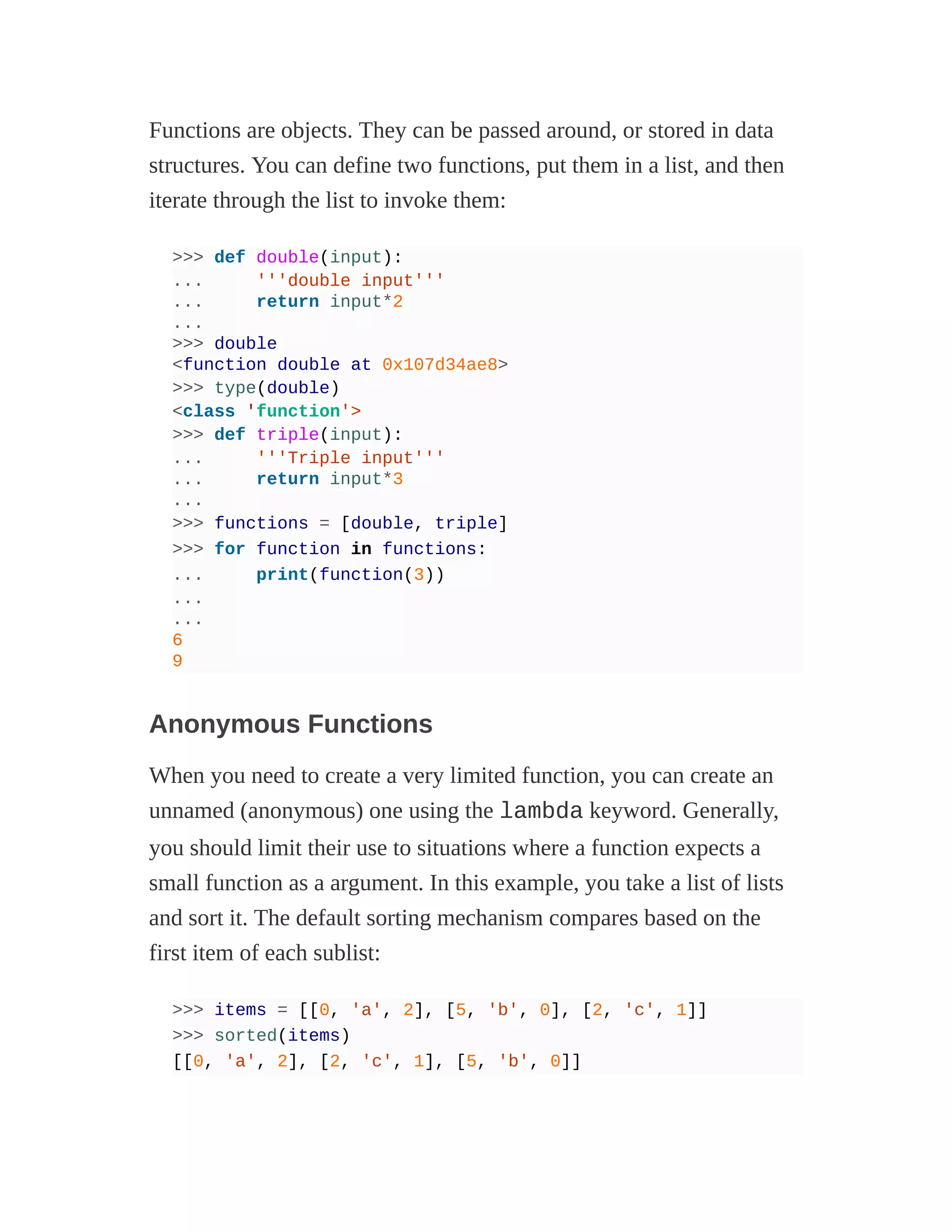 Functions are objects. They can be passed around, or stored in data
structures. You can define two functions, put them in a list, and then
iterate through the list to invoke them:
>>> def double(input):
... '''double input'''
... return input*2
...
>>> double
<function double at 0x107d34ae8>
>>> type(double)
<class 'function'>
>>> def triple(input):
... '''Triple input'''
... return input*3
...
>>> functions = [double, triple]
>>> for function in functions:
... print(function(3))
...
...
6
9
Anonymous Functions
When you need to create a very limited function, you can create an
unnamed (anonymous) one using the lambda keyword. Generally,
you should limit their use to situations where a function expects a
small function as a argument. In this example, you take a list of lists
and sort it. The default sorting mechanism compares based on the
first item of each sublist:
>>> items = [[0, 'a', 2], [5, 'b', 0], [2, 'c', 1]]
>>> sorted(items)
[[0, 'a', 2], [2, 'c', 1], [5, 'b', 0]]
 