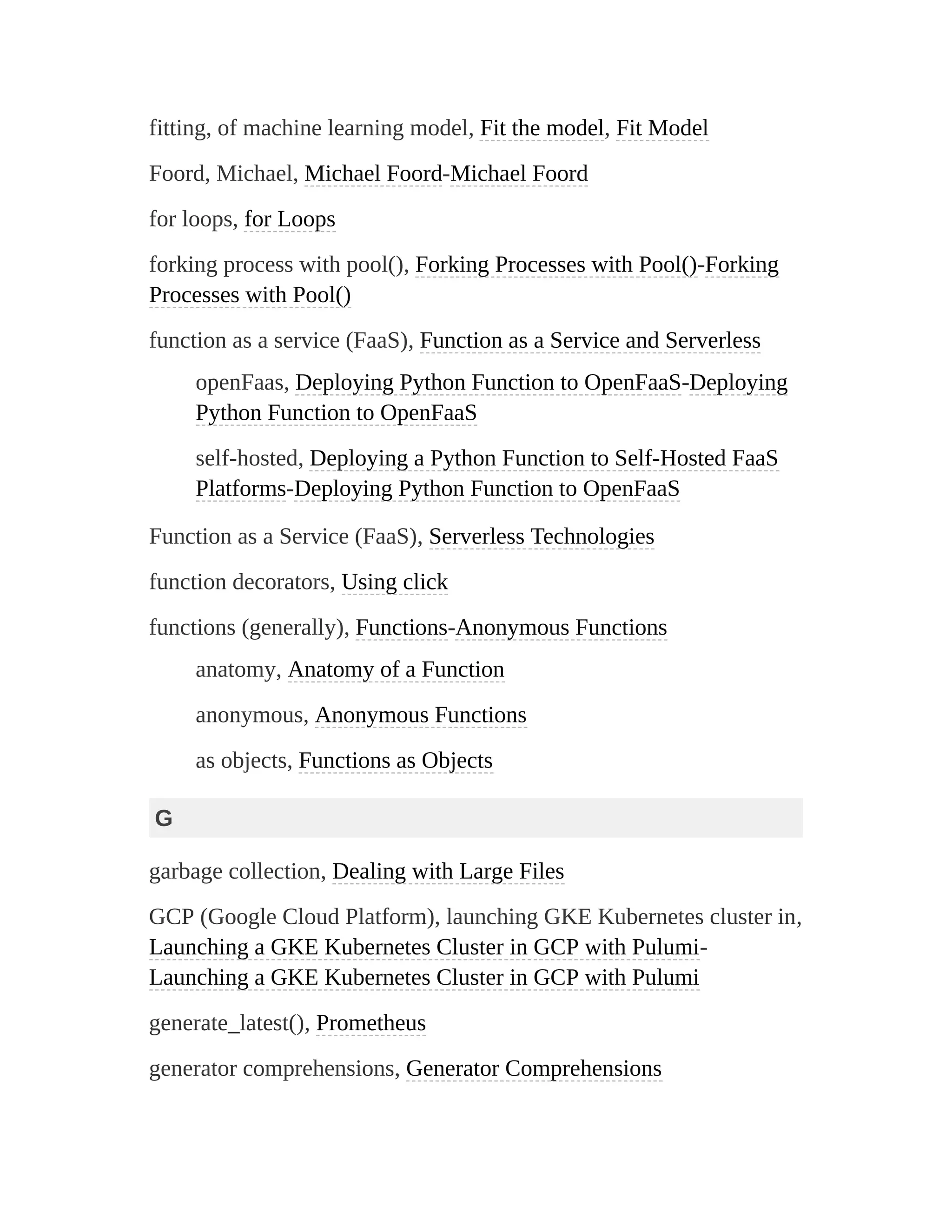 fitting, of machine learning model, Fit the model, Fit Model
Foord, Michael, Michael Foord-Michael Foord
for loops, for Loops
forking process with pool(), Forking Processes with Pool()-Forking
Processes with Pool()
function as a service (FaaS), Function as a Service and Serverless
openFaas, Deploying Python Function to OpenFaaS-Deploying
Python Function to OpenFaaS
self-hosted, Deploying a Python Function to Self-Hosted FaaS
Platforms-Deploying Python Function to OpenFaaS
Function as a Service (FaaS), Serverless Technologies
function decorators, Using click
functions (generally), Functions-Anonymous Functions
anatomy, Anatomy of a Function
anonymous, Anonymous Functions
as objects, Functions as Objects
G
garbage collection, Dealing with Large Files
GCP (Google Cloud Platform), launching GKE Kubernetes cluster in,
Launching a GKE Kubernetes Cluster in GCP with Pulumi-
Launching a GKE Kubernetes Cluster in GCP with Pulumi
generate_latest(), Prometheus
generator comprehensions, Generator Comprehensions
 