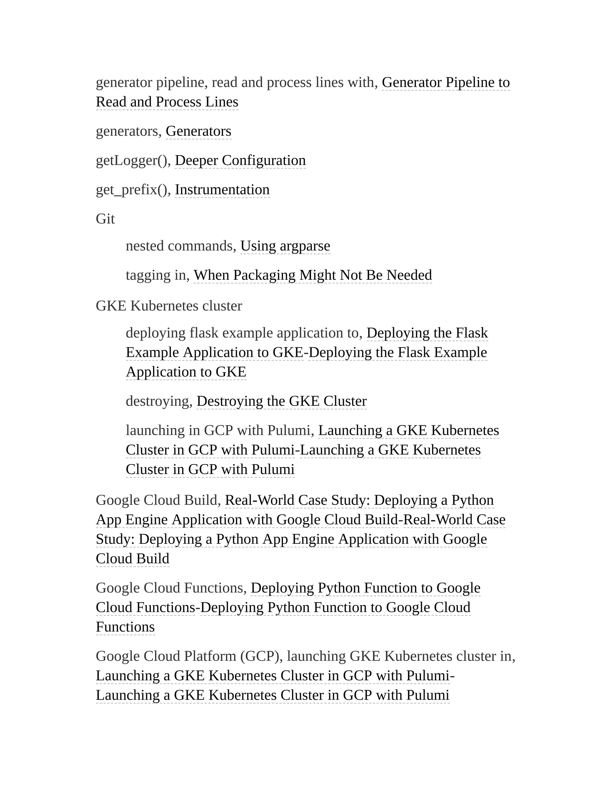generator pipeline, read and process lines with, Generator Pipeline to
Read and Process Lines
generators, Generators
getLogger(), Deeper Configuration
get_prefix(), Instrumentation
Git
nested commands, Using argparse
tagging in, When Packaging Might Not Be Needed
GKE Kubernetes cluster
deploying flask example application to, Deploying the Flask
Example Application to GKE-Deploying the Flask Example
Application to GKE
destroying, Destroying the GKE Cluster
launching in GCP with Pulumi, Launching a GKE Kubernetes
Cluster in GCP with Pulumi-Launching a GKE Kubernetes
Cluster in GCP with Pulumi
Google Cloud Build, Real-World Case Study: Deploying a Python
App Engine Application with Google Cloud Build-Real-World Case
Study: Deploying a Python App Engine Application with Google
Cloud Build
Google Cloud Functions, Deploying Python Function to Google
Cloud Functions-Deploying Python Function to Google Cloud
Functions
Google Cloud Platform (GCP), launching GKE Kubernetes cluster in,
Launching a GKE Kubernetes Cluster in GCP with Pulumi-
Launching a GKE Kubernetes Cluster in GCP with Pulumi
 