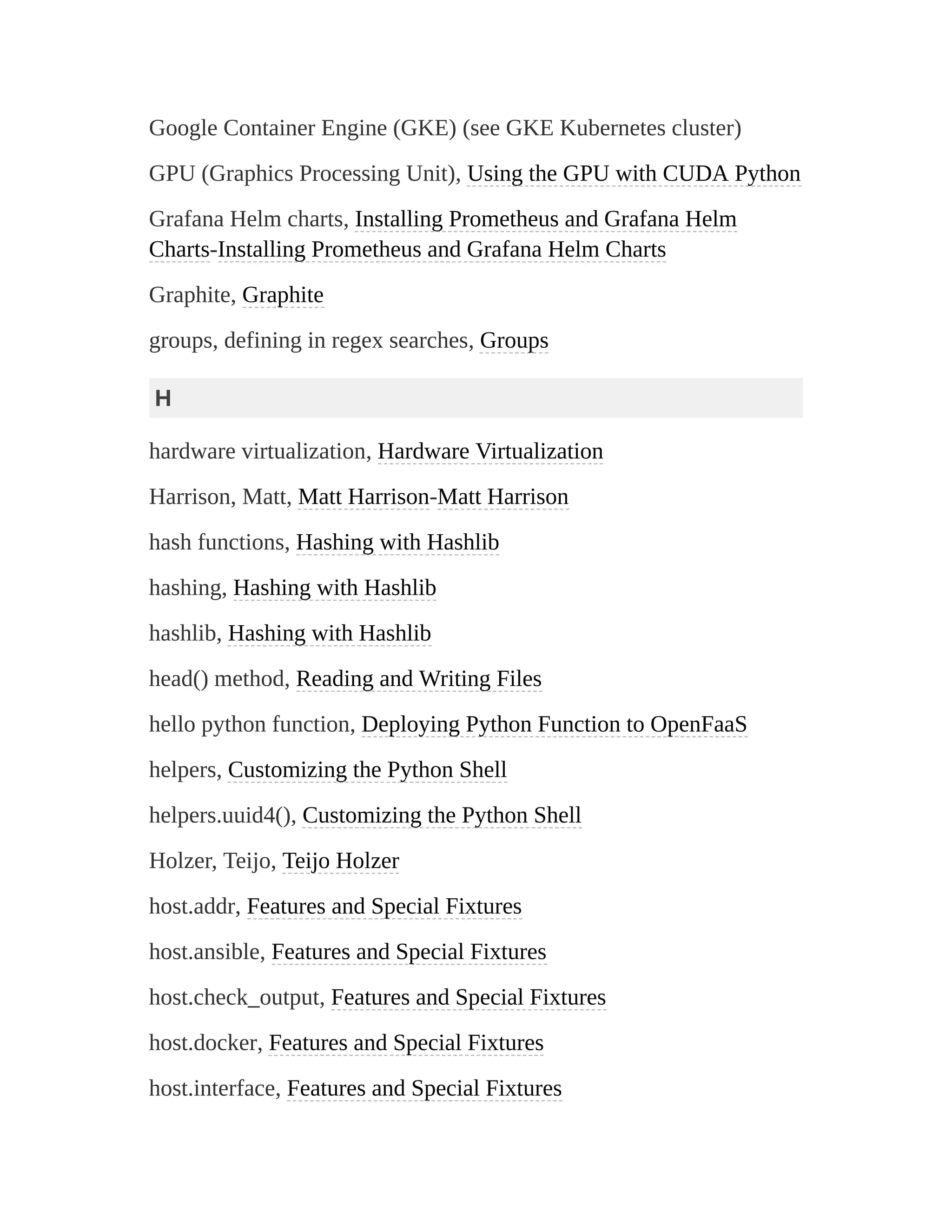 Google Container Engine (GKE) (see GKE Kubernetes cluster)
GPU (Graphics Processing Unit), Using the GPU with CUDA Python
Grafana Helm charts, Installing Prometheus and Grafana Helm
Charts-Installing Prometheus and Grafana Helm Charts
Graphite, Graphite
groups, defining in regex searches, Groups
H
hardware virtualization, Hardware Virtualization
Harrison, Matt, Matt Harrison-Matt Harrison
hash functions, Hashing with Hashlib
hashing, Hashing with Hashlib
hashlib, Hashing with Hashlib
head() method, Reading and Writing Files
hello python function, Deploying Python Function to OpenFaaS
helpers, Customizing the Python Shell
helpers.uuid4(), Customizing the Python Shell
Holzer, Teijo, Teijo Holzer
host.addr, Features and Special Fixtures
host.ansible, Features and Special Fixtures
host.check_output, Features and Special Fixtures
host.docker, Features and Special Fixtures
host.interface, Features and Special Fixtures
 