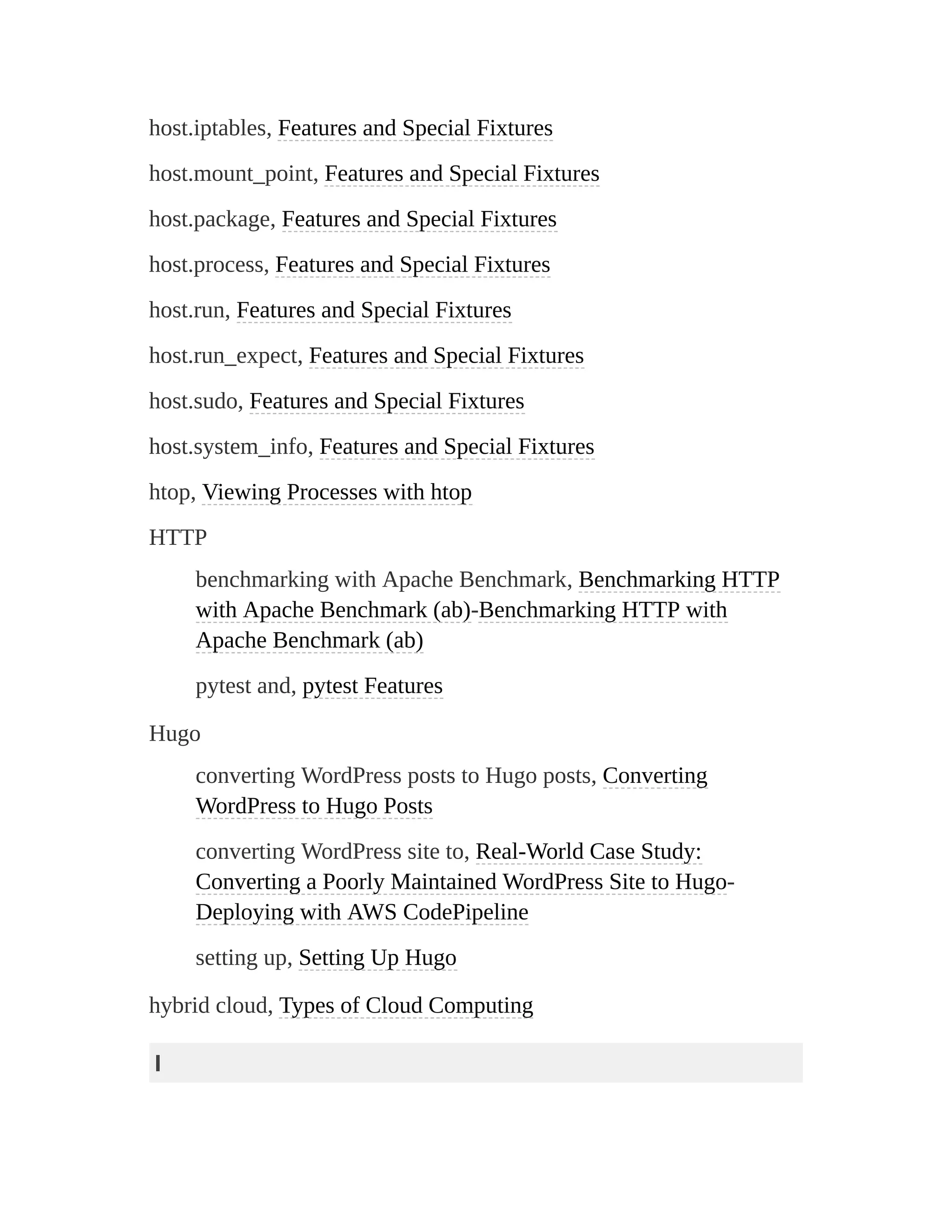 host.iptables, Features and Special Fixtures
host.mount_point, Features and Special Fixtures
host.package, Features and Special Fixtures
host.process, Features and Special Fixtures
host.run, Features and Special Fixtures
host.run_expect, Features and Special Fixtures
host.sudo, Features and Special Fixtures
host.system_info, Features and Special Fixtures
htop, Viewing Processes with htop
HTTP
benchmarking with Apache Benchmark, Benchmarking HTTP
with Apache Benchmark (ab)-Benchmarking HTTP with
Apache Benchmark (ab)
pytest and, pytest Features
Hugo
converting WordPress posts to Hugo posts, Converting
WordPress to Hugo Posts
converting WordPress site to, Real-World Case Study:
Converting a Poorly Maintained WordPress Site to Hugo-
Deploying with AWS CodePipeline
setting up, Setting Up Hugo
hybrid cloud, Types of Cloud Computing
I
 
