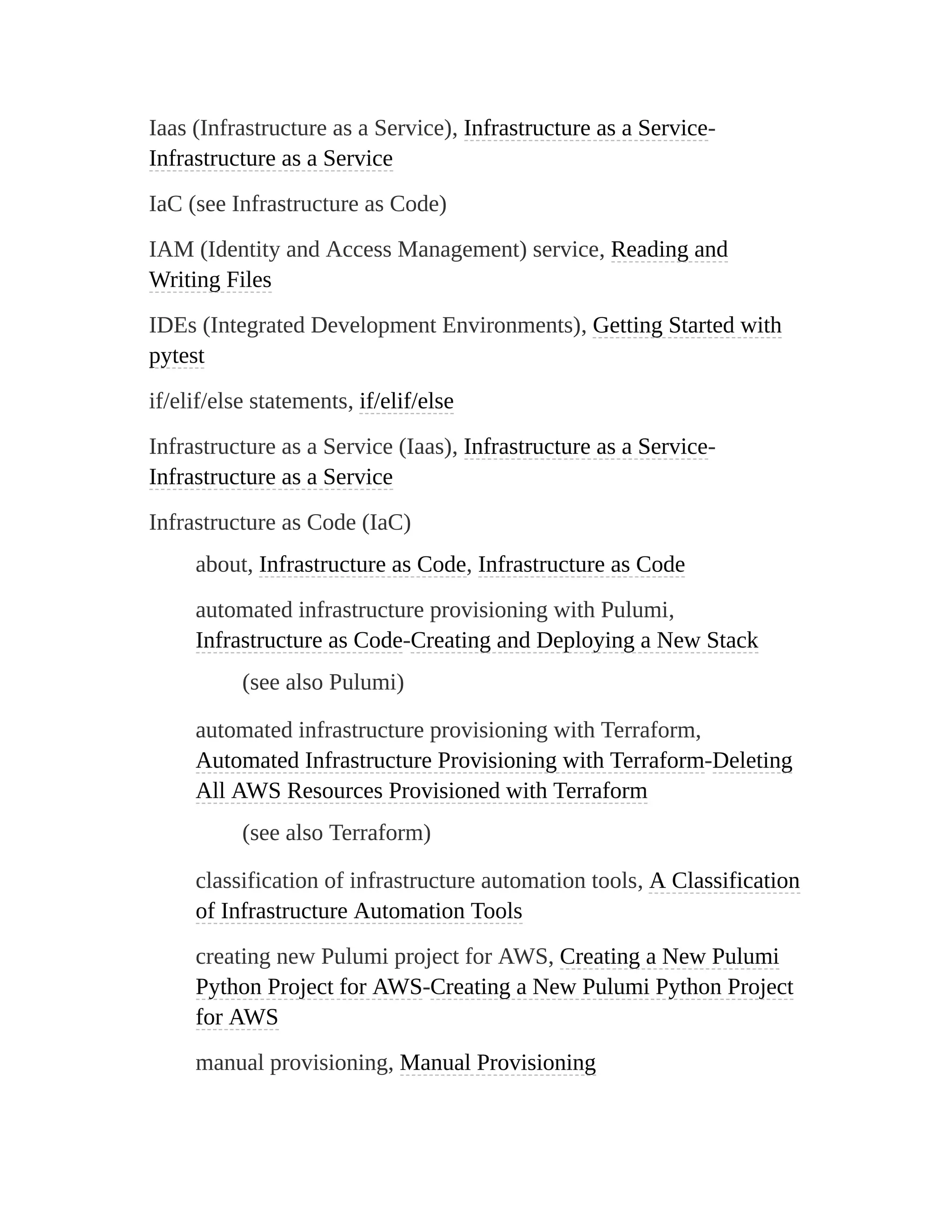 Iaas (Infrastructure as a Service), Infrastructure as a Service-
Infrastructure as a Service
IaC (see Infrastructure as Code)
IAM (Identity and Access Management) service, Reading and
Writing Files
IDEs (Integrated Development Environments), Getting Started with
pytest
if/elif/else statements, if/elif/else
Infrastructure as a Service (Iaas), Infrastructure as a Service-
Infrastructure as a Service
Infrastructure as Code (IaC)
about, Infrastructure as Code, Infrastructure as Code
automated infrastructure provisioning with Pulumi,
Infrastructure as Code-Creating and Deploying a New Stack
(see also Pulumi)
automated infrastructure provisioning with Terraform,
Automated Infrastructure Provisioning with Terraform-Deleting
All AWS Resources Provisioned with Terraform
(see also Terraform)
classification of infrastructure automation tools, A Classification
of Infrastructure Automation Tools
creating new Pulumi project for AWS, Creating a New Pulumi
Python Project for AWS-Creating a New Pulumi Python Project
for AWS
manual provisioning, Manual Provisioning
 