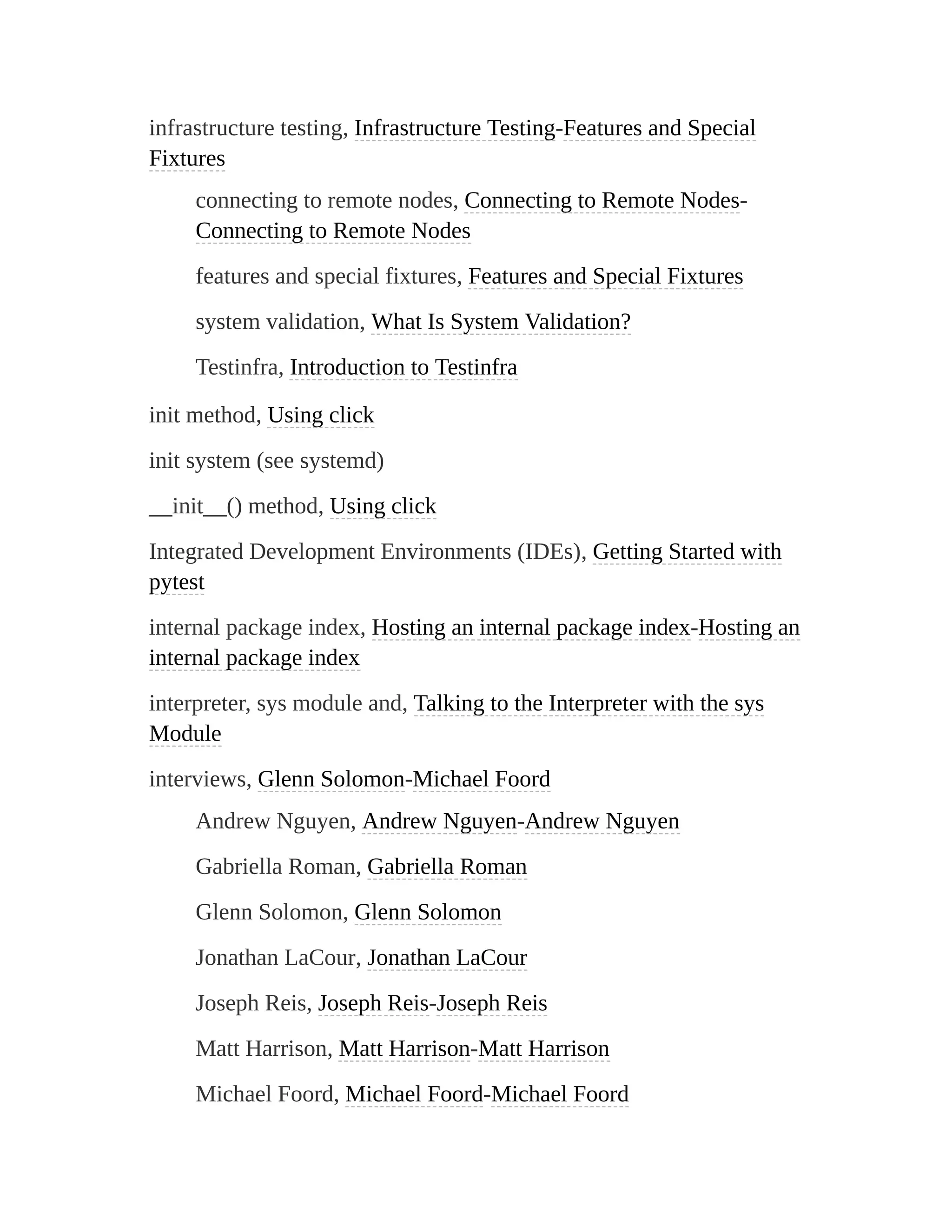 infrastructure testing, Infrastructure Testing-Features and Special
Fixtures
connecting to remote nodes, Connecting to Remote Nodes-
Connecting to Remote Nodes
features and special fixtures, Features and Special Fixtures
system validation, What Is System Validation?
Testinfra, Introduction to Testinfra
init method, Using click
init system (see systemd)
__init__() method, Using click
Integrated Development Environments (IDEs), Getting Started with
pytest
internal package index, Hosting an internal package index-Hosting an
internal package index
interpreter, sys module and, Talking to the Interpreter with the sys
Module
interviews, Glenn Solomon-Michael Foord
Andrew Nguyen, Andrew Nguyen-Andrew Nguyen
Gabriella Roman, Gabriella Roman
Glenn Solomon, Glenn Solomon
Jonathan LaCour, Jonathan LaCour
Joseph Reis, Joseph Reis-Joseph Reis
Matt Harrison, Matt Harrison-Matt Harrison
Michael Foord, Michael Foord-Michael Foord
 