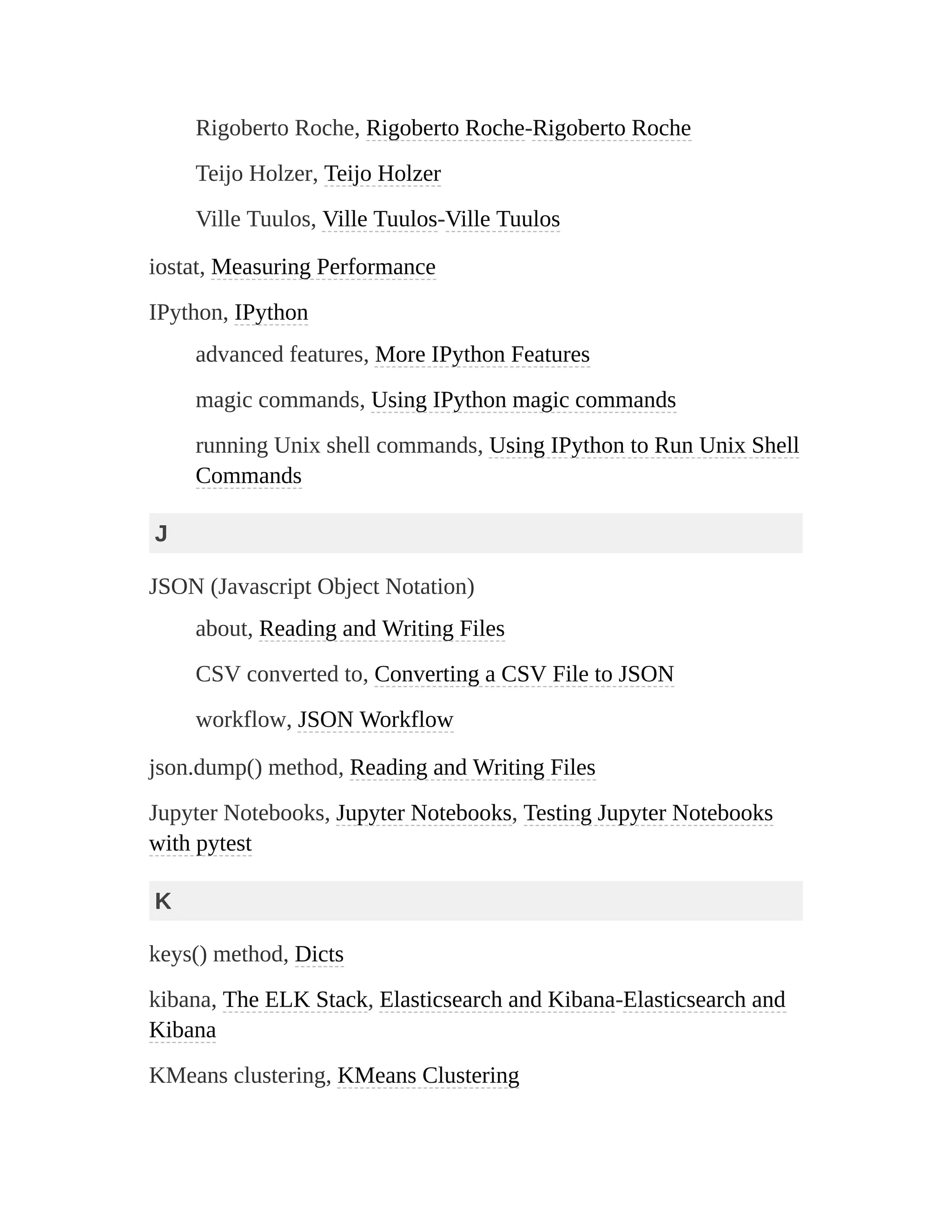 Rigoberto Roche, Rigoberto Roche-Rigoberto Roche
Teijo Holzer, Teijo Holzer
Ville Tuulos, Ville Tuulos-Ville Tuulos
iostat, Measuring Performance
IPython, IPython
advanced features, More IPython Features
magic commands, Using IPython magic commands
running Unix shell commands, Using IPython to Run Unix Shell
Commands
J
JSON (Javascript Object Notation)
about, Reading and Writing Files
CSV converted to, Converting a CSV File to JSON
workflow, JSON Workflow
json.dump() method, Reading and Writing Files
Jupyter Notebooks, Jupyter Notebooks, Testing Jupyter Notebooks
with pytest
K
keys() method, Dicts
kibana, The ELK Stack, Elasticsearch and Kibana-Elasticsearch and
Kibana
KMeans clustering, KMeans Clustering
 
