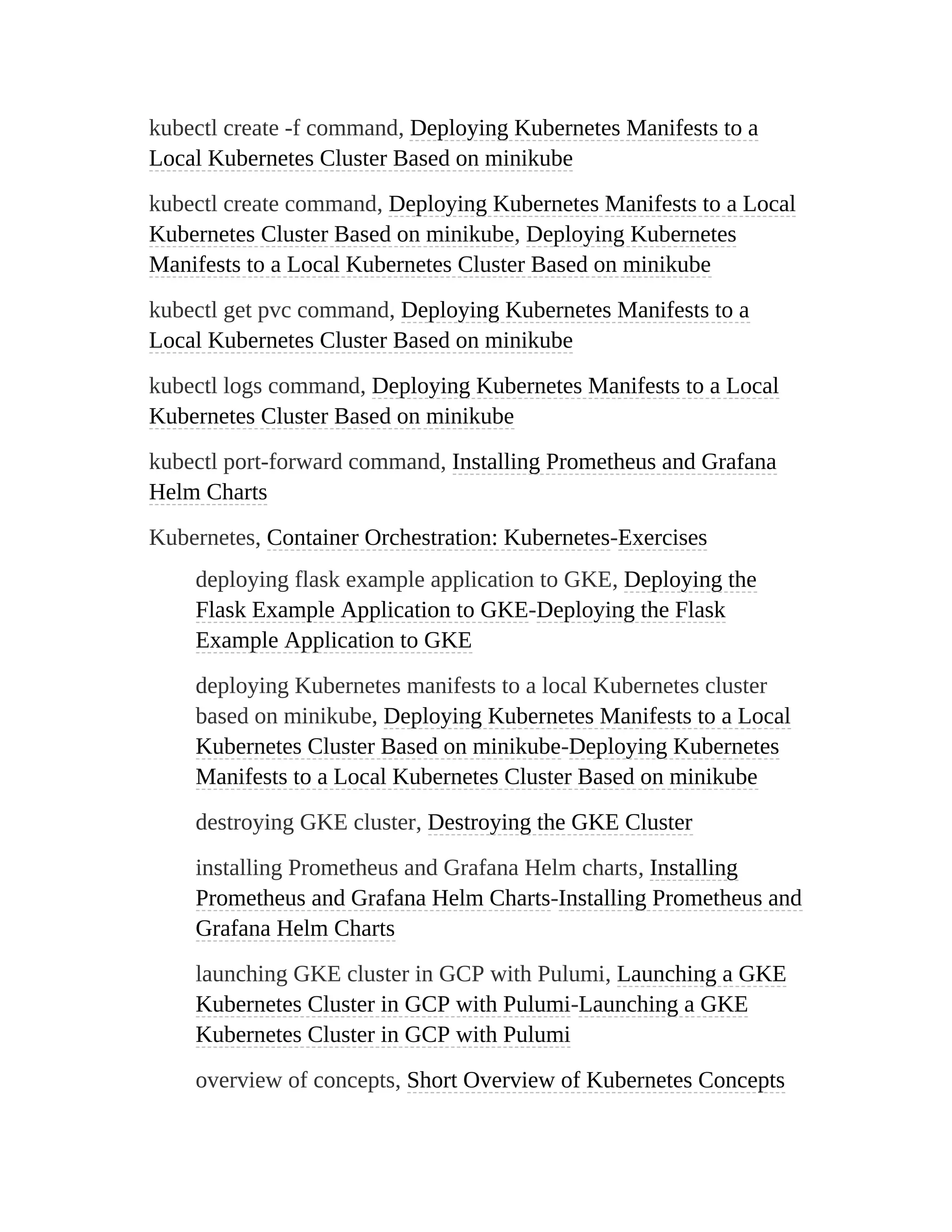 kubectl create -f command, Deploying Kubernetes Manifests to a
Local Kubernetes Cluster Based on minikube
kubectl create command, Deploying Kubernetes Manifests to a Local
Kubernetes Cluster Based on minikube, Deploying Kubernetes
Manifests to a Local Kubernetes Cluster Based on minikube
kubectl get pvc command, Deploying Kubernetes Manifests to a
Local Kubernetes Cluster Based on minikube
kubectl logs command, Deploying Kubernetes Manifests to a Local
Kubernetes Cluster Based on minikube
kubectl port-forward command, Installing Prometheus and Grafana
Helm Charts
Kubernetes, Container Orchestration: Kubernetes-Exercises
deploying flask example application to GKE, Deploying the
Flask Example Application to GKE-Deploying the Flask
Example Application to GKE
deploying Kubernetes manifests to a local Kubernetes cluster
based on minikube, Deploying Kubernetes Manifests to a Local
Kubernetes Cluster Based on minikube-Deploying Kubernetes
Manifests to a Local Kubernetes Cluster Based on minikube
destroying GKE cluster, Destroying the GKE Cluster
installing Prometheus and Grafana Helm charts, Installing
Prometheus and Grafana Helm Charts-Installing Prometheus and
Grafana Helm Charts
launching GKE cluster in GCP with Pulumi, Launching a GKE
Kubernetes Cluster in GCP with Pulumi-Launching a GKE
Kubernetes Cluster in GCP with Pulumi
overview of concepts, Short Overview of Kubernetes Concepts
 