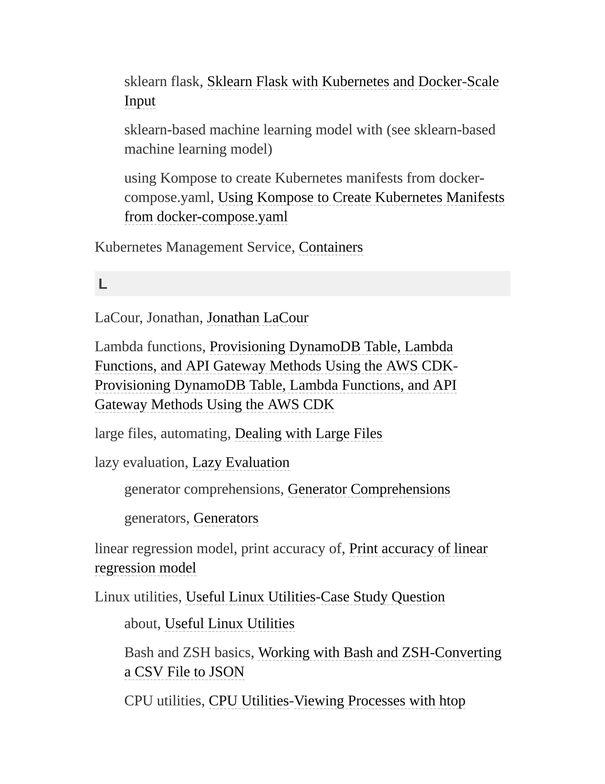 sklearn flask, Sklearn Flask with Kubernetes and Docker-Scale
Input
sklearn-based machine learning model with (see sklearn-based
machine learning model)
using Kompose to create Kubernetes manifests from docker-
compose.yaml, Using Kompose to Create Kubernetes Manifests
from docker-compose.yaml
Kubernetes Management Service, Containers
L
LaCour, Jonathan, Jonathan LaCour
Lambda functions, Provisioning DynamoDB Table, Lambda
Functions, and API Gateway Methods Using the AWS CDK-
Provisioning DynamoDB Table, Lambda Functions, and API
Gateway Methods Using the AWS CDK
large files, automating, Dealing with Large Files
lazy evaluation, Lazy Evaluation
generator comprehensions, Generator Comprehensions
generators, Generators
linear regression model, print accuracy of, Print accuracy of linear
regression model
Linux utilities, Useful Linux Utilities-Case Study Question
about, Useful Linux Utilities
Bash and ZSH basics, Working with Bash and ZSH-Converting
a CSV File to JSON
CPU utilities, CPU Utilities-Viewing Processes with htop
 