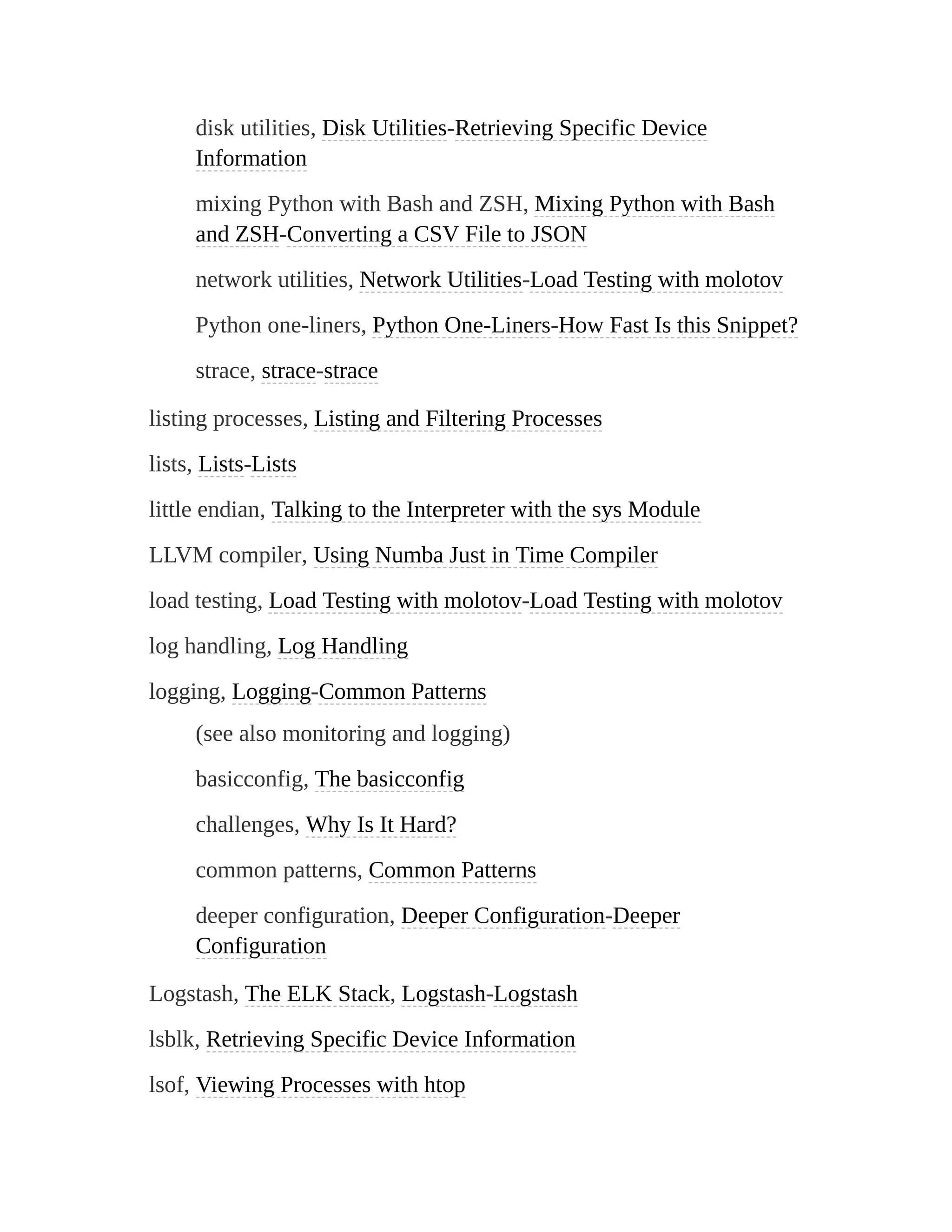 disk utilities, Disk Utilities-Retrieving Specific Device
Information
mixing Python with Bash and ZSH, Mixing Python with Bash
and ZSH-Converting a CSV File to JSON
network utilities, Network Utilities-Load Testing with molotov
Python one-liners, Python One-Liners-How Fast Is this Snippet?
strace, strace-strace
listing processes, Listing and Filtering Processes
lists, Lists-Lists
little endian, Talking to the Interpreter with the sys Module
LLVM compiler, Using Numba Just in Time Compiler
load testing, Load Testing with molotov-Load Testing with molotov
log handling, Log Handling
logging, Logging-Common Patterns
(see also monitoring and logging)
basicconfig, The basicconfig
challenges, Why Is It Hard?
common patterns, Common Patterns
deeper configuration, Deeper Configuration-Deeper
Configuration
Logstash, The ELK Stack, Logstash-Logstash
lsblk, Retrieving Specific Device Information
lsof, Viewing Processes with htop
 