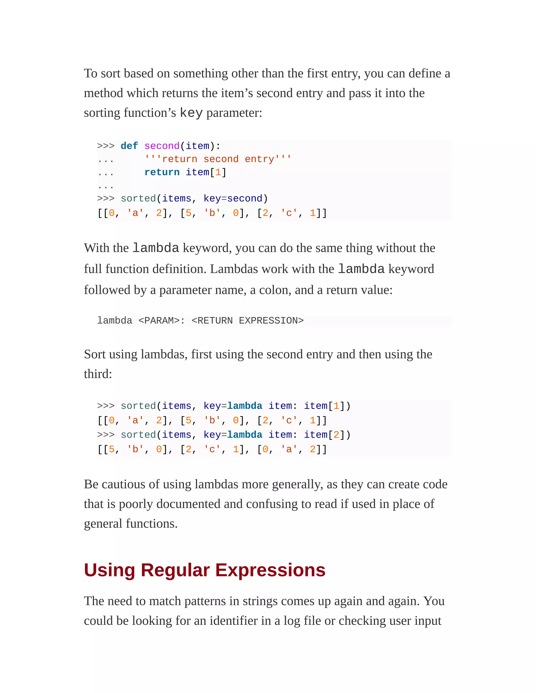 To sort based on something other than the first entry, you can define a
method which returns the item’s second entry and pass it into the
sorting function’s key parameter:
>>> def second(item):
... '''return second entry'''
... return item[1]
...
>>> sorted(items, key=second)
[[0, 'a', 2], [5, 'b', 0], [2, 'c', 1]]
With the lambda keyword, you can do the same thing without the
full function definition. Lambdas work with the lambda keyword
followed by a parameter name, a colon, and a return value:
lambda <PARAM>: <RETURN EXPRESSION>
Sort using lambdas, first using the second entry and then using the
third:
>>> sorted(items, key=lambda item: item[1])
[[0, 'a', 2], [5, 'b', 0], [2, 'c', 1]]
>>> sorted(items, key=lambda item: item[2])
[[5, 'b', 0], [2, 'c', 1], [0, 'a', 2]]
Be cautious of using lambdas more generally, as they can create code
that is poorly documented and confusing to read if used in place of
general functions.
Using Regular Expressions
The need to match patterns in strings comes up again and again. You
could be looking for an identifier in a log file or checking user input
 