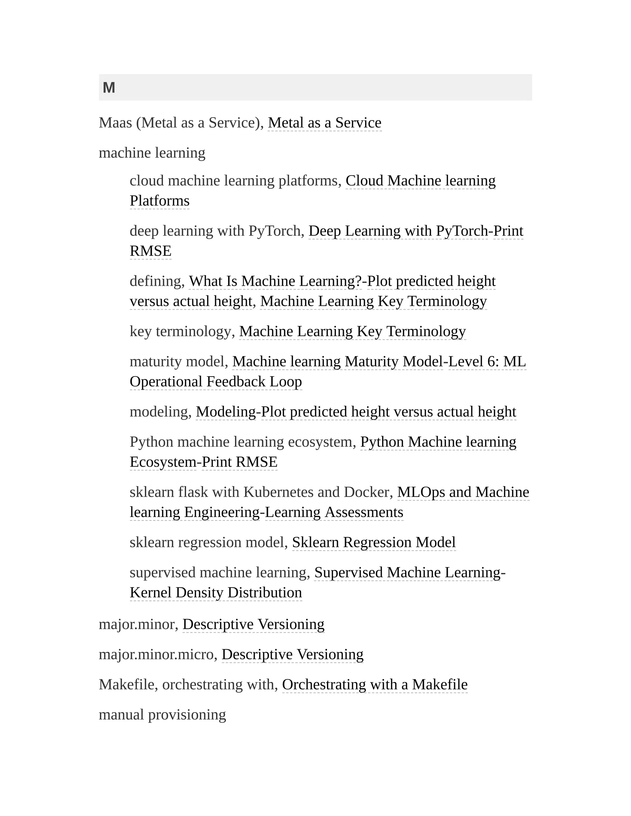 M
Maas (Metal as a Service), Metal as a Service
machine learning
cloud machine learning platforms, Cloud Machine learning
Platforms
deep learning with PyTorch, Deep Learning with PyTorch-Print
RMSE
defining, What Is Machine Learning?-Plot predicted height
versus actual height, Machine Learning Key Terminology
key terminology, Machine Learning Key Terminology
maturity model, Machine learning Maturity Model-Level 6: ML
Operational Feedback Loop
modeling, Modeling-Plot predicted height versus actual height
Python machine learning ecosystem, Python Machine learning
Ecosystem-Print RMSE
sklearn flask with Kubernetes and Docker, MLOps and Machine
learning Engineering-Learning Assessments
sklearn regression model, Sklearn Regression Model
supervised machine learning, Supervised Machine Learning-
Kernel Density Distribution
major.minor, Descriptive Versioning
major.minor.micro, Descriptive Versioning
Makefile, orchestrating with, Orchestrating with a Makefile
manual provisioning
 