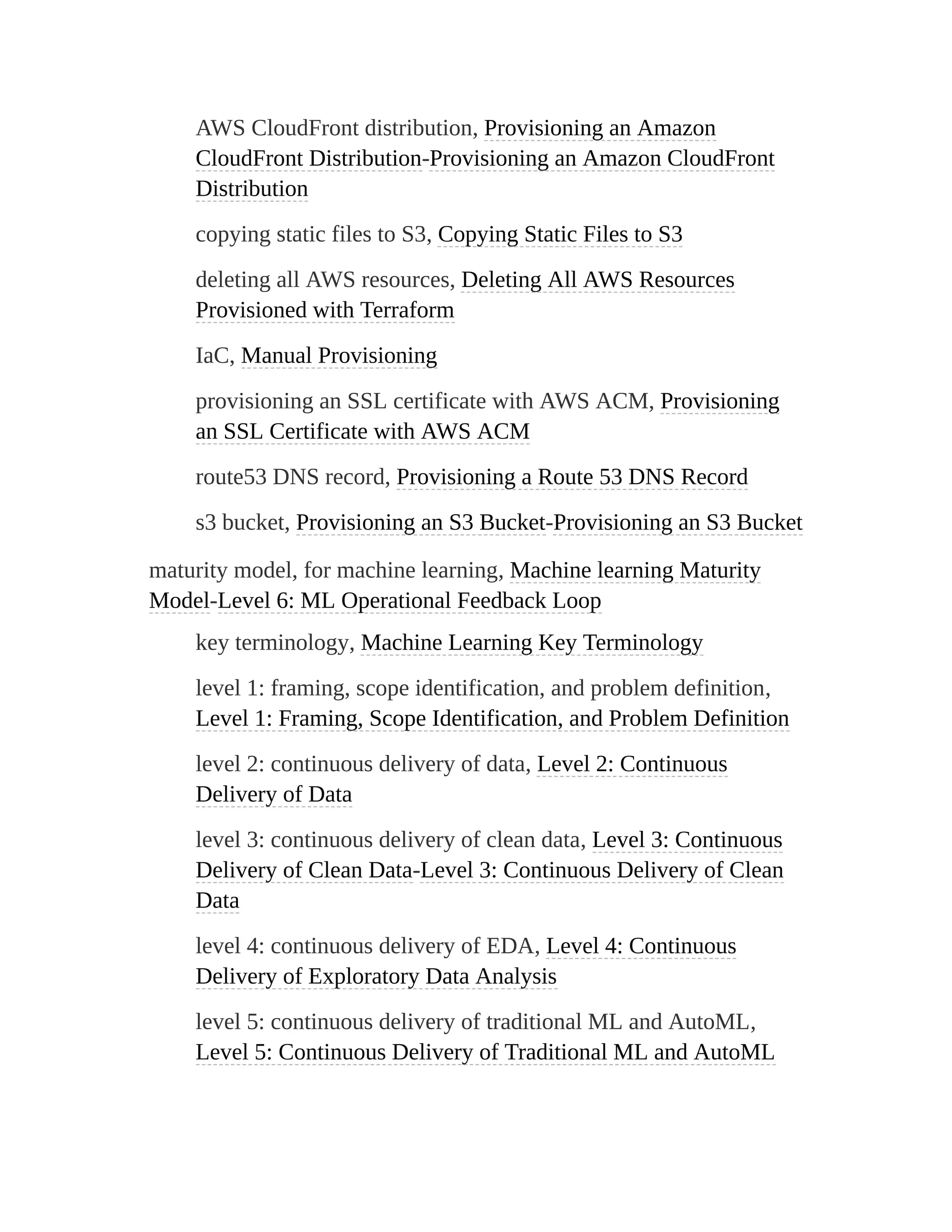 AWS CloudFront distribution, Provisioning an Amazon
CloudFront Distribution-Provisioning an Amazon CloudFront
Distribution
copying static files to S3, Copying Static Files to S3
deleting all AWS resources, Deleting All AWS Resources
Provisioned with Terraform
IaC, Manual Provisioning
provisioning an SSL certificate with AWS ACM, Provisioning
an SSL Certificate with AWS ACM
route53 DNS record, Provisioning a Route 53 DNS Record
s3 bucket, Provisioning an S3 Bucket-Provisioning an S3 Bucket
maturity model, for machine learning, Machine learning Maturity
Model-Level 6: ML Operational Feedback Loop
key terminology, Machine Learning Key Terminology
level 1: framing, scope identification, and problem definition,
Level 1: Framing, Scope Identification, and Problem Definition
level 2: continuous delivery of data, Level 2: Continuous
Delivery of Data
level 3: continuous delivery of clean data, Level 3: Continuous
Delivery of Clean Data-Level 3: Continuous Delivery of Clean
Data
level 4: continuous delivery of EDA, Level 4: Continuous
Delivery of Exploratory Data Analysis
level 5: continuous delivery of traditional ML and AutoML,
Level 5: Continuous Delivery of Traditional ML and AutoML
 