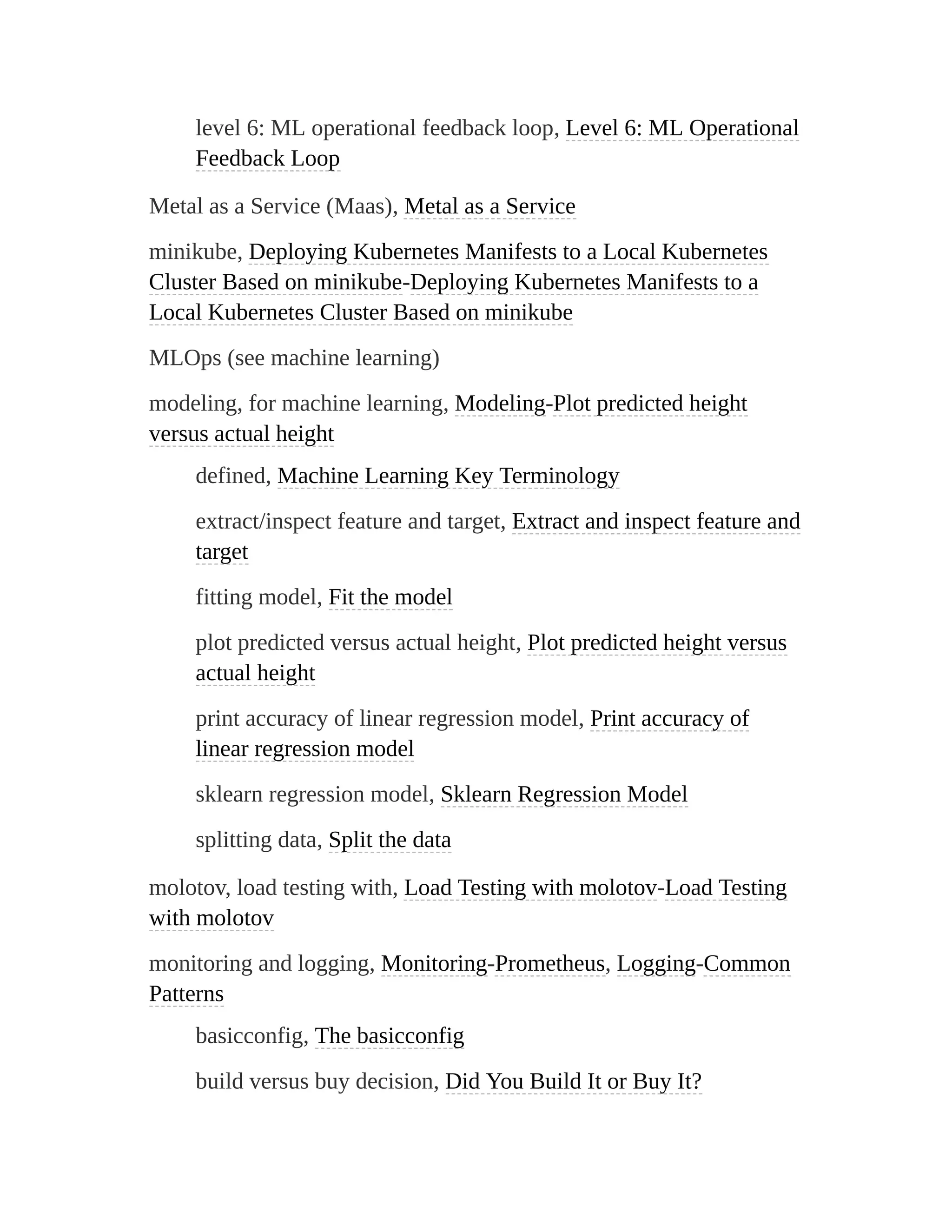 level 6: ML operational feedback loop, Level 6: ML Operational
Feedback Loop
Metal as a Service (Maas), Metal as a Service
minikube, Deploying Kubernetes Manifests to a Local Kubernetes
Cluster Based on minikube-Deploying Kubernetes Manifests to a
Local Kubernetes Cluster Based on minikube
MLOps (see machine learning)
modeling, for machine learning, Modeling-Plot predicted height
versus actual height
defined, Machine Learning Key Terminology
extract/inspect feature and target, Extract and inspect feature and
target
fitting model, Fit the model
plot predicted versus actual height, Plot predicted height versus
actual height
print accuracy of linear regression model, Print accuracy of
linear regression model
sklearn regression model, Sklearn Regression Model
splitting data, Split the data
molotov, load testing with, Load Testing with molotov-Load Testing
with molotov
monitoring and logging, Monitoring-Prometheus, Logging-Common
Patterns
basicconfig, The basicconfig
build versus buy decision, Did You Build It or Buy It?
 