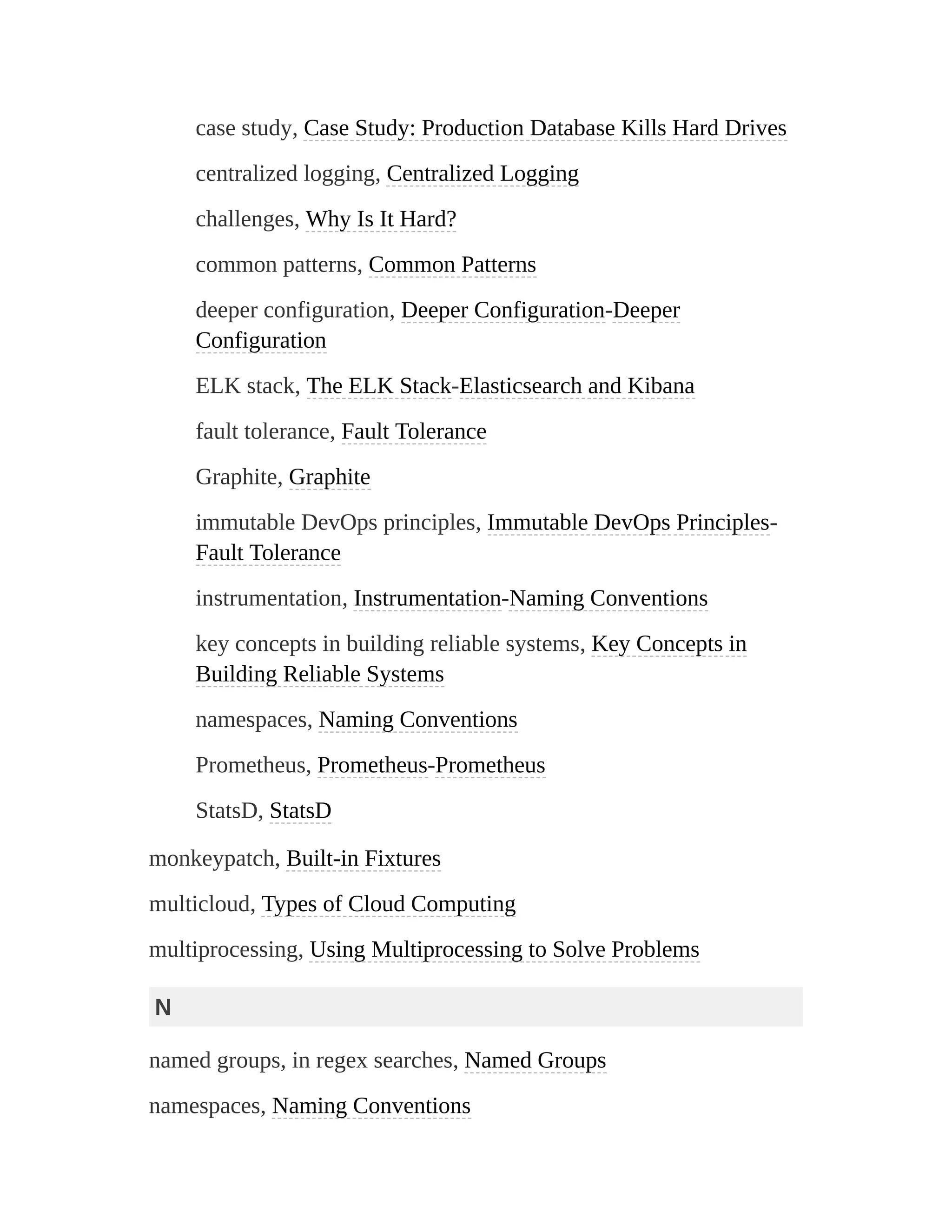 case study, Case Study: Production Database Kills Hard Drives
centralized logging, Centralized Logging
challenges, Why Is It Hard?
common patterns, Common Patterns
deeper configuration, Deeper Configuration-Deeper
Configuration
ELK stack, The ELK Stack-Elasticsearch and Kibana
fault tolerance, Fault Tolerance
Graphite, Graphite
immutable DevOps principles, Immutable DevOps Principles-
Fault Tolerance
instrumentation, Instrumentation-Naming Conventions
key concepts in building reliable systems, Key Concepts in
Building Reliable Systems
namespaces, Naming Conventions
Prometheus, Prometheus-Prometheus
StatsD, StatsD
monkeypatch, Built-in Fixtures
multicloud, Types of Cloud Computing
multiprocessing, Using Multiprocessing to Solve Problems
N
named groups, in regex searches, Named Groups
namespaces, Naming Conventions
 
