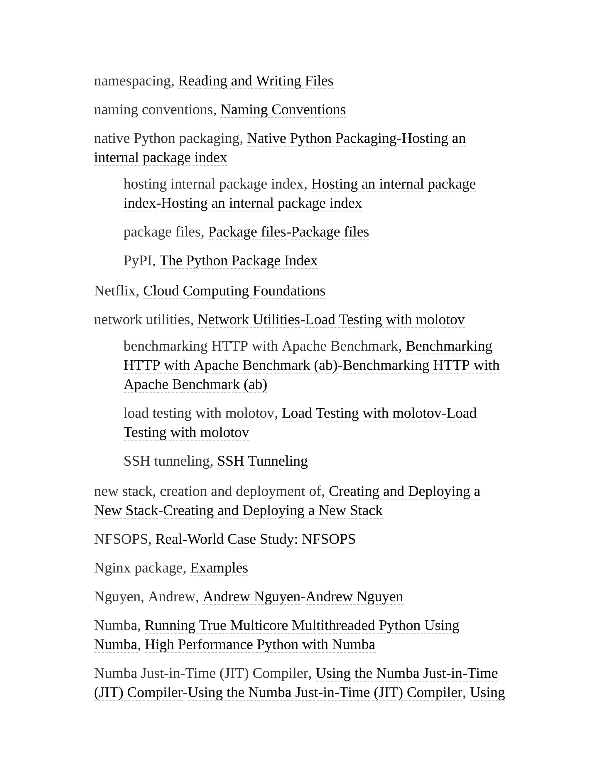 namespacing, Reading and Writing Files
naming conventions, Naming Conventions
native Python packaging, Native Python Packaging-Hosting an
internal package index
hosting internal package index, Hosting an internal package
index-Hosting an internal package index
package files, Package files-Package files
PyPI, The Python Package Index
Netflix, Cloud Computing Foundations
network utilities, Network Utilities-Load Testing with molotov
benchmarking HTTP with Apache Benchmark, Benchmarking
HTTP with Apache Benchmark (ab)-Benchmarking HTTP with
Apache Benchmark (ab)
load testing with molotov, Load Testing with molotov-Load
Testing with molotov
SSH tunneling, SSH Tunneling
new stack, creation and deployment of, Creating and Deploying a
New Stack-Creating and Deploying a New Stack
NFSOPS, Real-World Case Study: NFSOPS
Nginx package, Examples
Nguyen, Andrew, Andrew Nguyen-Andrew Nguyen
Numba, Running True Multicore Multithreaded Python Using
Numba, High Performance Python with Numba
Numba Just-in-Time (JIT) Compiler, Using the Numba Just-in-Time
(JIT) Compiler-Using the Numba Just-in-Time (JIT) Compiler, Using
 