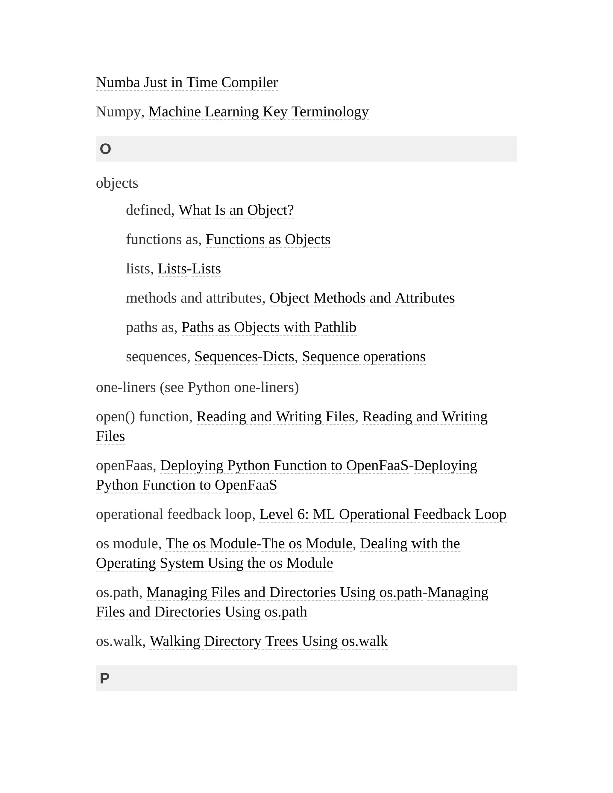 Numba Just in Time Compiler
Numpy, Machine Learning Key Terminology
O
objects
defined, What Is an Object?
functions as, Functions as Objects
lists, Lists-Lists
methods and attributes, Object Methods and Attributes
paths as, Paths as Objects with Pathlib
sequences, Sequences-Dicts, Sequence operations
one-liners (see Python one-liners)
open() function, Reading and Writing Files, Reading and Writing
Files
openFaas, Deploying Python Function to OpenFaaS-Deploying
Python Function to OpenFaaS
operational feedback loop, Level 6: ML Operational Feedback Loop
os module, The os Module-The os Module, Dealing with the
Operating System Using the os Module
os.path, Managing Files and Directories Using os.path-Managing
Files and Directories Using os.path
os.walk, Walking Directory Trees Using os.walk
P
 