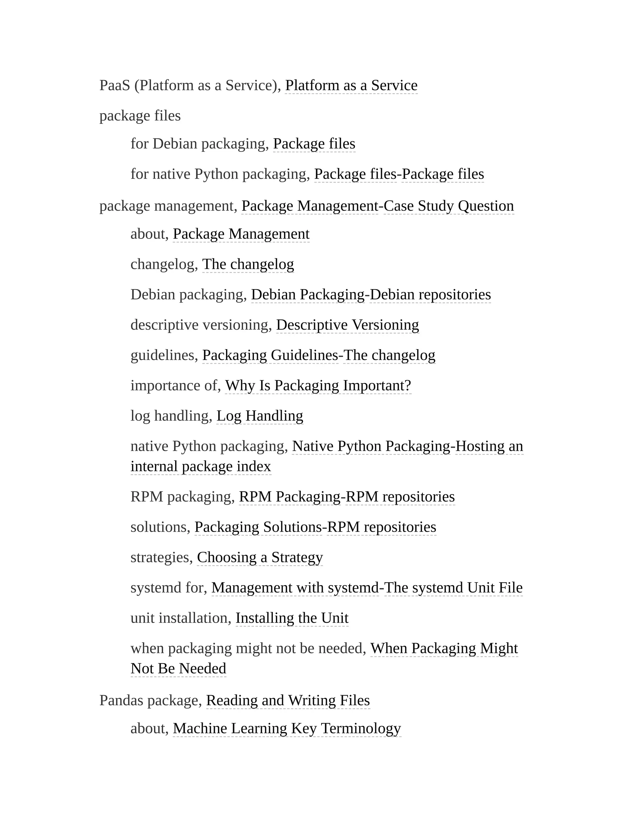 PaaS (Platform as a Service), Platform as a Service
package files
for Debian packaging, Package files
for native Python packaging, Package files-Package files
package management, Package Management-Case Study Question
about, Package Management
changelog, The changelog
Debian packaging, Debian Packaging-Debian repositories
descriptive versioning, Descriptive Versioning
guidelines, Packaging Guidelines-The changelog
importance of, Why Is Packaging Important?
log handling, Log Handling
native Python packaging, Native Python Packaging-Hosting an
internal package index
RPM packaging, RPM Packaging-RPM repositories
solutions, Packaging Solutions-RPM repositories
strategies, Choosing a Strategy
systemd for, Management with systemd-The systemd Unit File
unit installation, Installing the Unit
when packaging might not be needed, When Packaging Might
Not Be Needed
Pandas package, Reading and Writing Files
about, Machine Learning Key Terminology
 