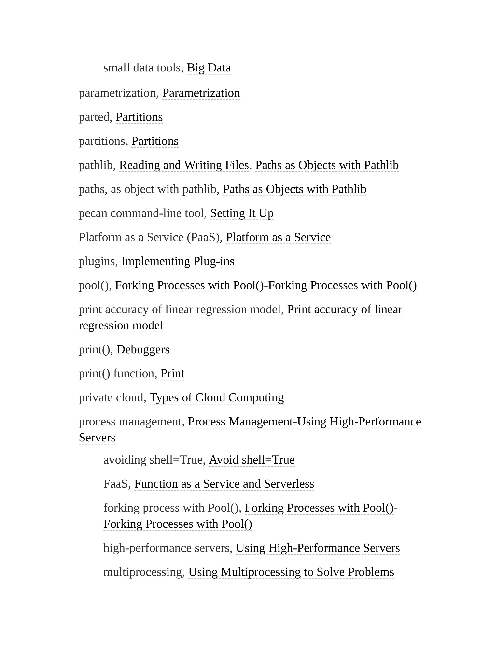 small data tools, Big Data
parametrization, Parametrization
parted, Partitions
partitions, Partitions
pathlib, Reading and Writing Files, Paths as Objects with Pathlib
paths, as object with pathlib, Paths as Objects with Pathlib
pecan command-line tool, Setting It Up
Platform as a Service (PaaS), Platform as a Service
plugins, Implementing Plug-ins
pool(), Forking Processes with Pool()-Forking Processes with Pool()
print accuracy of linear regression model, Print accuracy of linear
regression model
print(), Debuggers
print() function, Print
private cloud, Types of Cloud Computing
process management, Process Management-Using High-Performance
Servers
avoiding shell=True, Avoid shell=True
FaaS, Function as a Service and Serverless
forking process with Pool(), Forking Processes with Pool()-
Forking Processes with Pool()
high-performance servers, Using High-Performance Servers
multiprocessing, Using Multiprocessing to Solve Problems
 