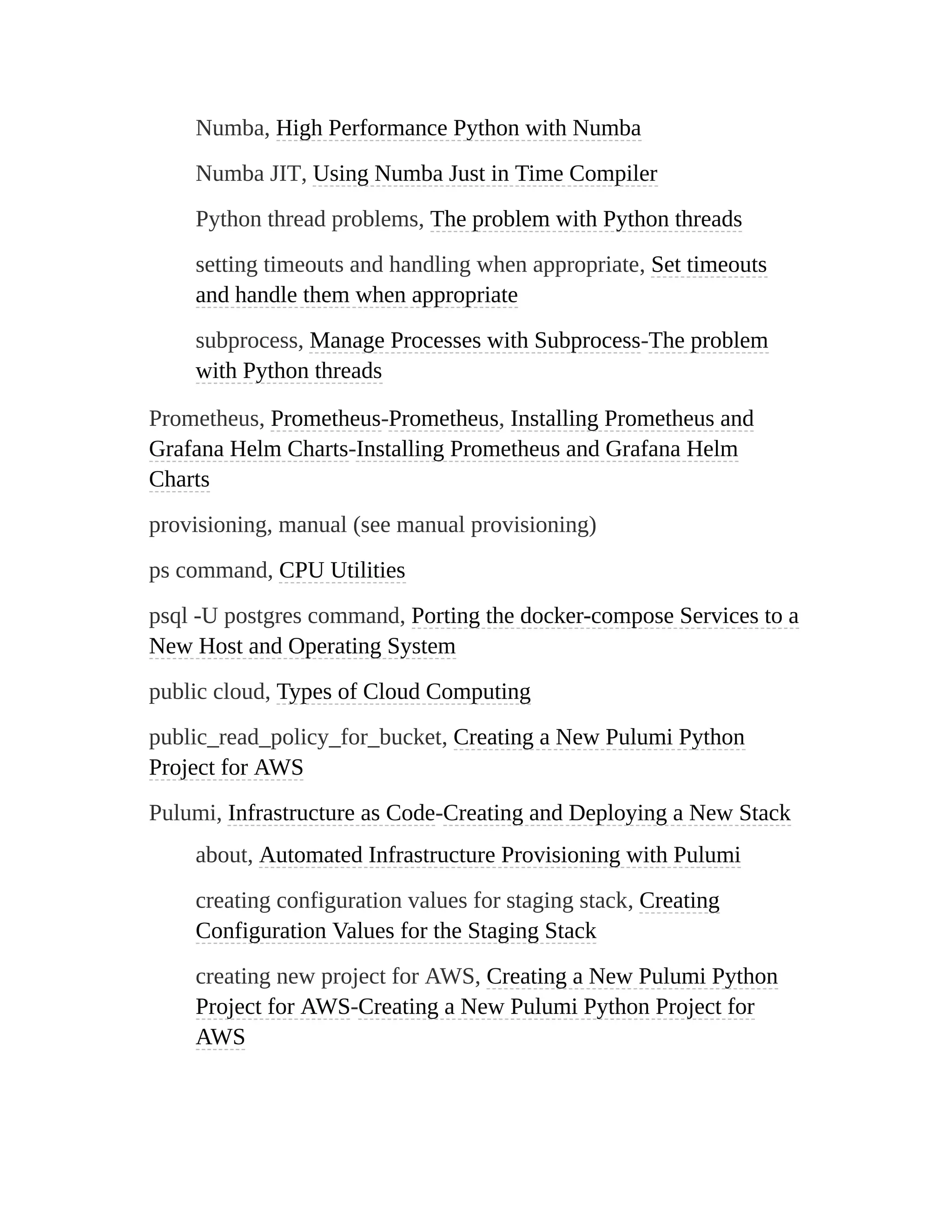 Numba, High Performance Python with Numba
Numba JIT, Using Numba Just in Time Compiler
Python thread problems, The problem with Python threads
setting timeouts and handling when appropriate, Set timeouts
and handle them when appropriate
subprocess, Manage Processes with Subprocess-The problem
with Python threads
Prometheus, Prometheus-Prometheus, Installing Prometheus and
Grafana Helm Charts-Installing Prometheus and Grafana Helm
Charts
provisioning, manual (see manual provisioning)
ps command, CPU Utilities
psql -U postgres command, Porting the docker-compose Services to a
New Host and Operating System
public cloud, Types of Cloud Computing
public_read_policy_for_bucket, Creating a New Pulumi Python
Project for AWS
Pulumi, Infrastructure as Code-Creating and Deploying a New Stack
about, Automated Infrastructure Provisioning with Pulumi
creating configuration values for staging stack, Creating
Configuration Values for the Staging Stack
creating new project for AWS, Creating a New Pulumi Python
Project for AWS-Creating a New Pulumi Python Project for
AWS
 