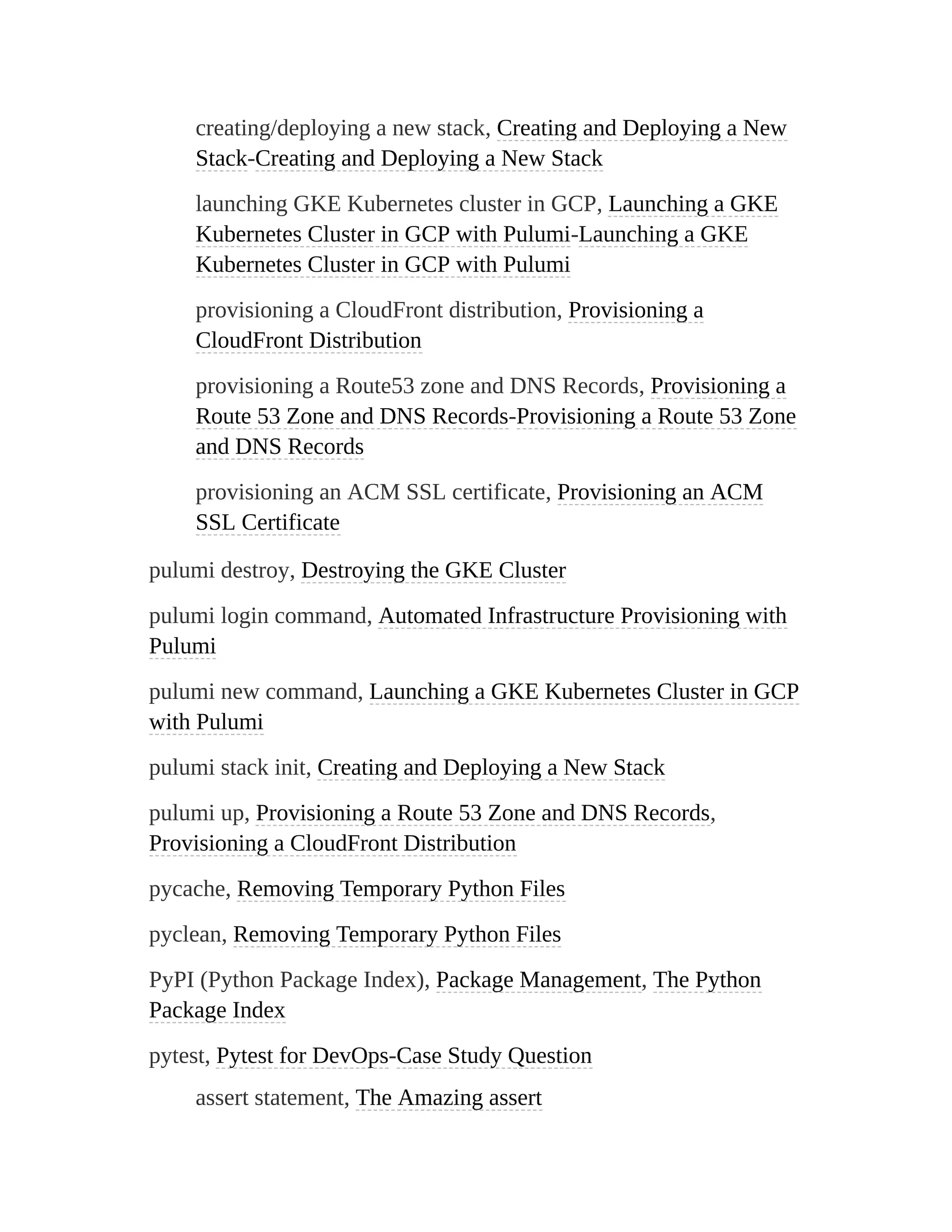 creating/deploying a new stack, Creating and Deploying a New
Stack-Creating and Deploying a New Stack
launching GKE Kubernetes cluster in GCP, Launching a GKE
Kubernetes Cluster in GCP with Pulumi-Launching a GKE
Kubernetes Cluster in GCP with Pulumi
provisioning a CloudFront distribution, Provisioning a
CloudFront Distribution
provisioning a Route53 zone and DNS Records, Provisioning a
Route 53 Zone and DNS Records-Provisioning a Route 53 Zone
and DNS Records
provisioning an ACM SSL certificate, Provisioning an ACM
SSL Certificate
pulumi destroy, Destroying the GKE Cluster
pulumi login command, Automated Infrastructure Provisioning with
Pulumi
pulumi new command, Launching a GKE Kubernetes Cluster in GCP
with Pulumi
pulumi stack init, Creating and Deploying a New Stack
pulumi up, Provisioning a Route 53 Zone and DNS Records,
Provisioning a CloudFront Distribution
pycache, Removing Temporary Python Files
pyclean, Removing Temporary Python Files
PyPI (Python Package Index), Package Management, The Python
Package Index
pytest, Pytest for DevOps-Case Study Question
assert statement, The Amazing assert
 