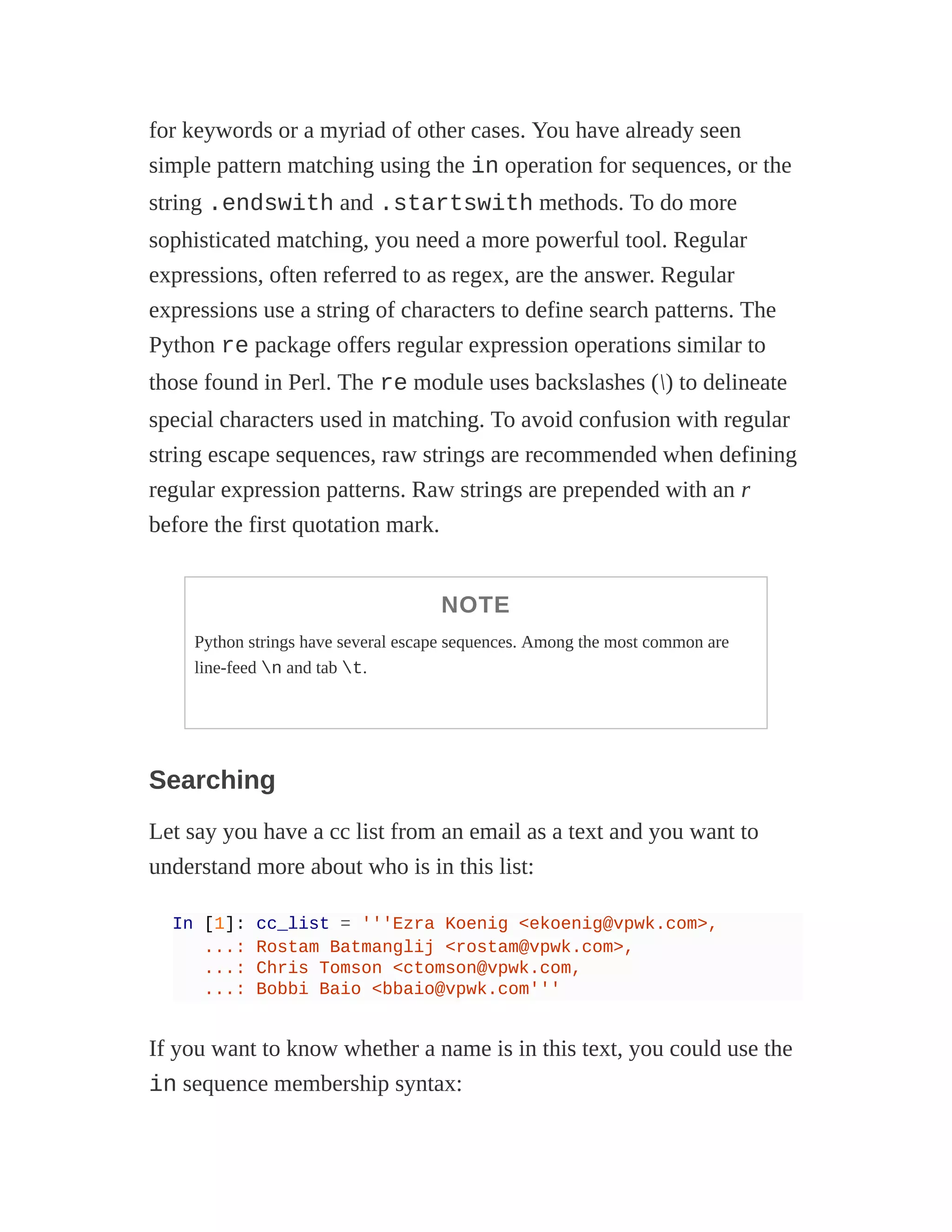 for keywords or a myriad of other cases. You have already seen
simple pattern matching using the in operation for sequences, or the
string .endswith and .startswith methods. To do more
sophisticated matching, you need a more powerful tool. Regular
expressions, often referred to as regex, are the answer. Regular
expressions use a string of characters to define search patterns. The
Python re package offers regular expression operations similar to
those found in Perl. The re module uses backslashes () to delineate
special characters used in matching. To avoid confusion with regular
string escape sequences, raw strings are recommended when defining
regular expression patterns. Raw strings are prepended with an r
before the first quotation mark.
NOTE
Python strings have several escape sequences. Among the most common are
line-feed n and tab t.
Searching
Let say you have a cc list from an email as a text and you want to
understand more about who is in this list:
In [1]: cc_list = '''Ezra Koenig <ekoenig@vpwk.com>,
...: Rostam Batmanglij <rostam@vpwk.com>,
...: Chris Tomson <ctomson@vpwk.com,
...: Bobbi Baio <bbaio@vpwk.com'''
If you want to know whether a name is in this text, you could use the
in sequence membership syntax:
 
