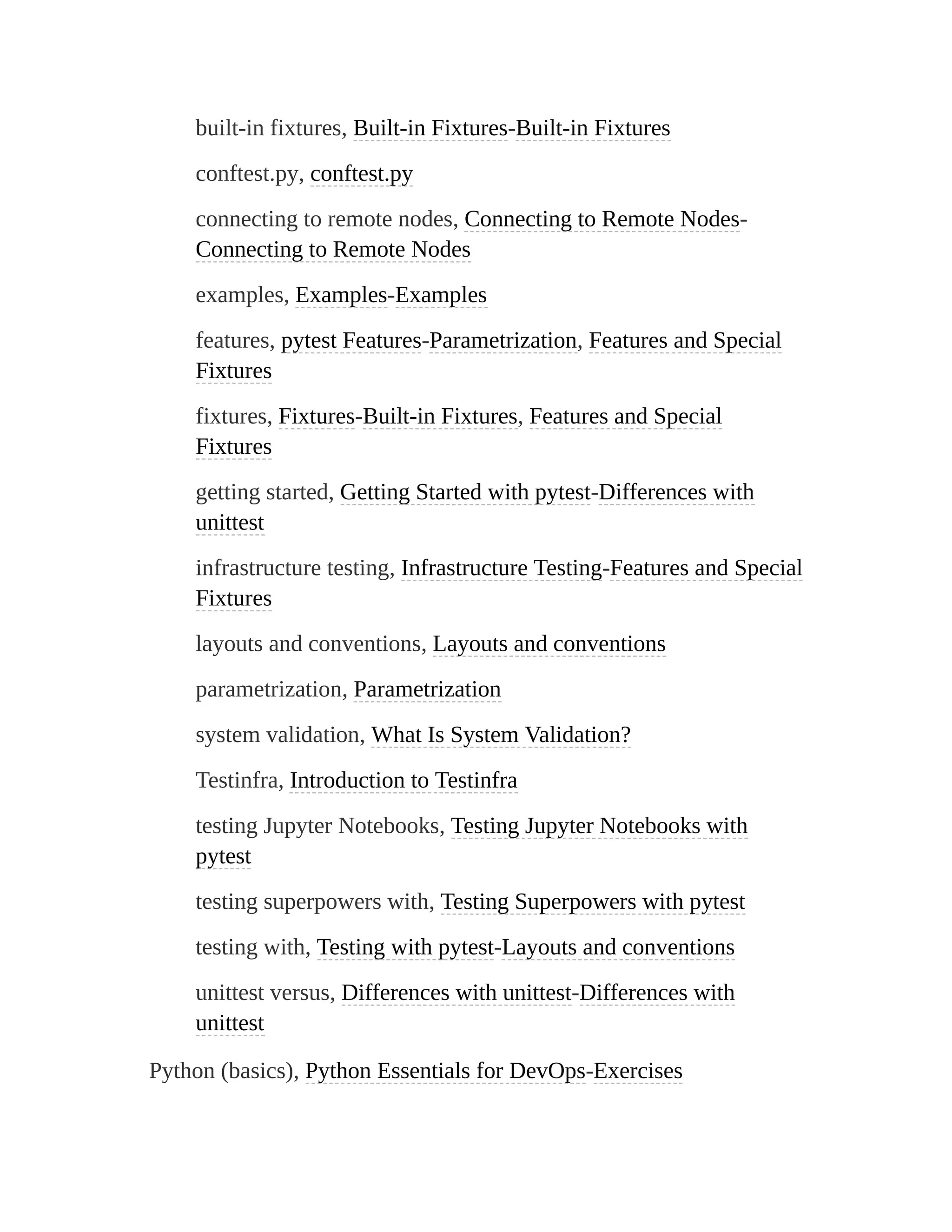 built-in fixtures, Built-in Fixtures-Built-in Fixtures
conftest.py, conftest.py
connecting to remote nodes, Connecting to Remote Nodes-
Connecting to Remote Nodes
examples, Examples-Examples
features, pytest Features-Parametrization, Features and Special
Fixtures
fixtures, Fixtures-Built-in Fixtures, Features and Special
Fixtures
getting started, Getting Started with pytest-Differences with
unittest
infrastructure testing, Infrastructure Testing-Features and Special
Fixtures
layouts and conventions, Layouts and conventions
parametrization, Parametrization
system validation, What Is System Validation?
Testinfra, Introduction to Testinfra
testing Jupyter Notebooks, Testing Jupyter Notebooks with
pytest
testing superpowers with, Testing Superpowers with pytest
testing with, Testing with pytest-Layouts and conventions
unittest versus, Differences with unittest-Differences with
unittest
Python (basics), Python Essentials for DevOps-Exercises
 