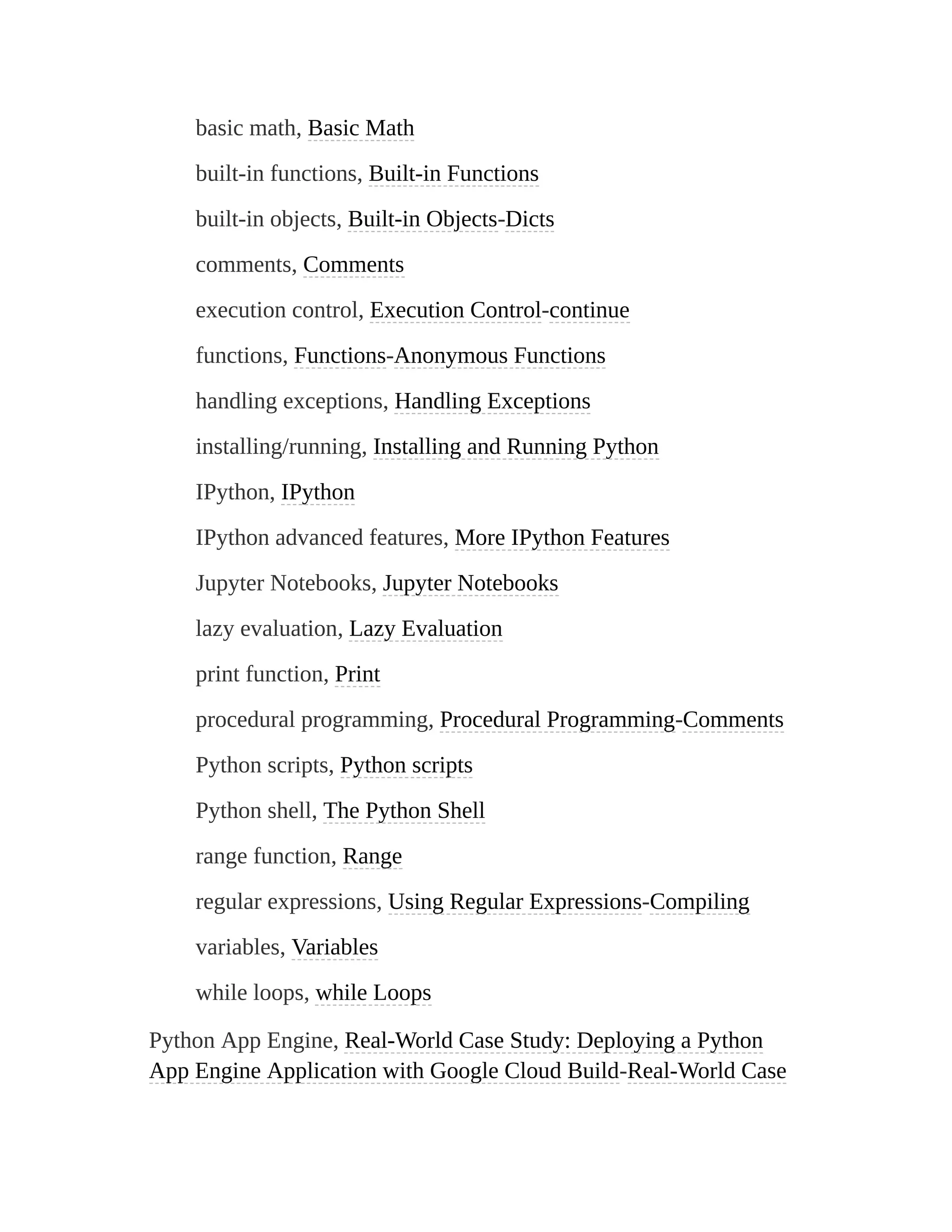 basic math, Basic Math
built-in functions, Built-in Functions
built-in objects, Built-in Objects-Dicts
comments, Comments
execution control, Execution Control-continue
functions, Functions-Anonymous Functions
handling exceptions, Handling Exceptions
installing/running, Installing and Running Python
IPython, IPython
IPython advanced features, More IPython Features
Jupyter Notebooks, Jupyter Notebooks
lazy evaluation, Lazy Evaluation
print function, Print
procedural programming, Procedural Programming-Comments
Python scripts, Python scripts
Python shell, The Python Shell
range function, Range
regular expressions, Using Regular Expressions-Compiling
variables, Variables
while loops, while Loops
Python App Engine, Real-World Case Study: Deploying a Python
App Engine Application with Google Cloud Build-Real-World Case
 