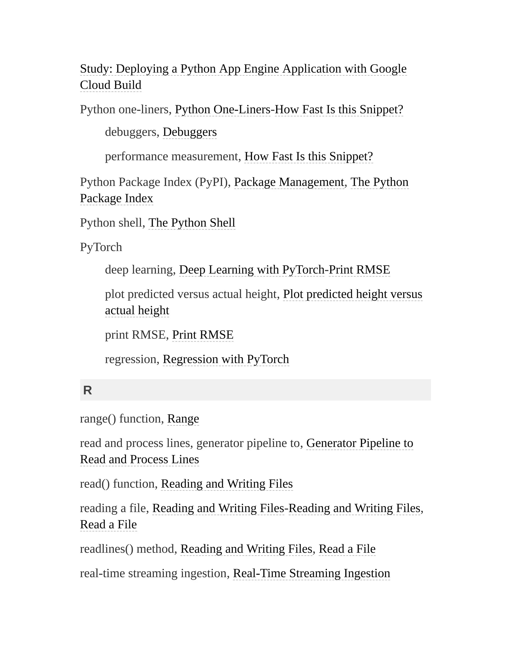 Study: Deploying a Python App Engine Application with Google
Cloud Build
Python one-liners, Python One-Liners-How Fast Is this Snippet?
debuggers, Debuggers
performance measurement, How Fast Is this Snippet?
Python Package Index (PyPI), Package Management, The Python
Package Index
Python shell, The Python Shell
PyTorch
deep learning, Deep Learning with PyTorch-Print RMSE
plot predicted versus actual height, Plot predicted height versus
actual height
print RMSE, Print RMSE
regression, Regression with PyTorch
R
range() function, Range
read and process lines, generator pipeline to, Generator Pipeline to
Read and Process Lines
read() function, Reading and Writing Files
reading a file, Reading and Writing Files-Reading and Writing Files,
Read a File
readlines() method, Reading and Writing Files, Read a File
real-time streaming ingestion, Real-Time Streaming Ingestion
 