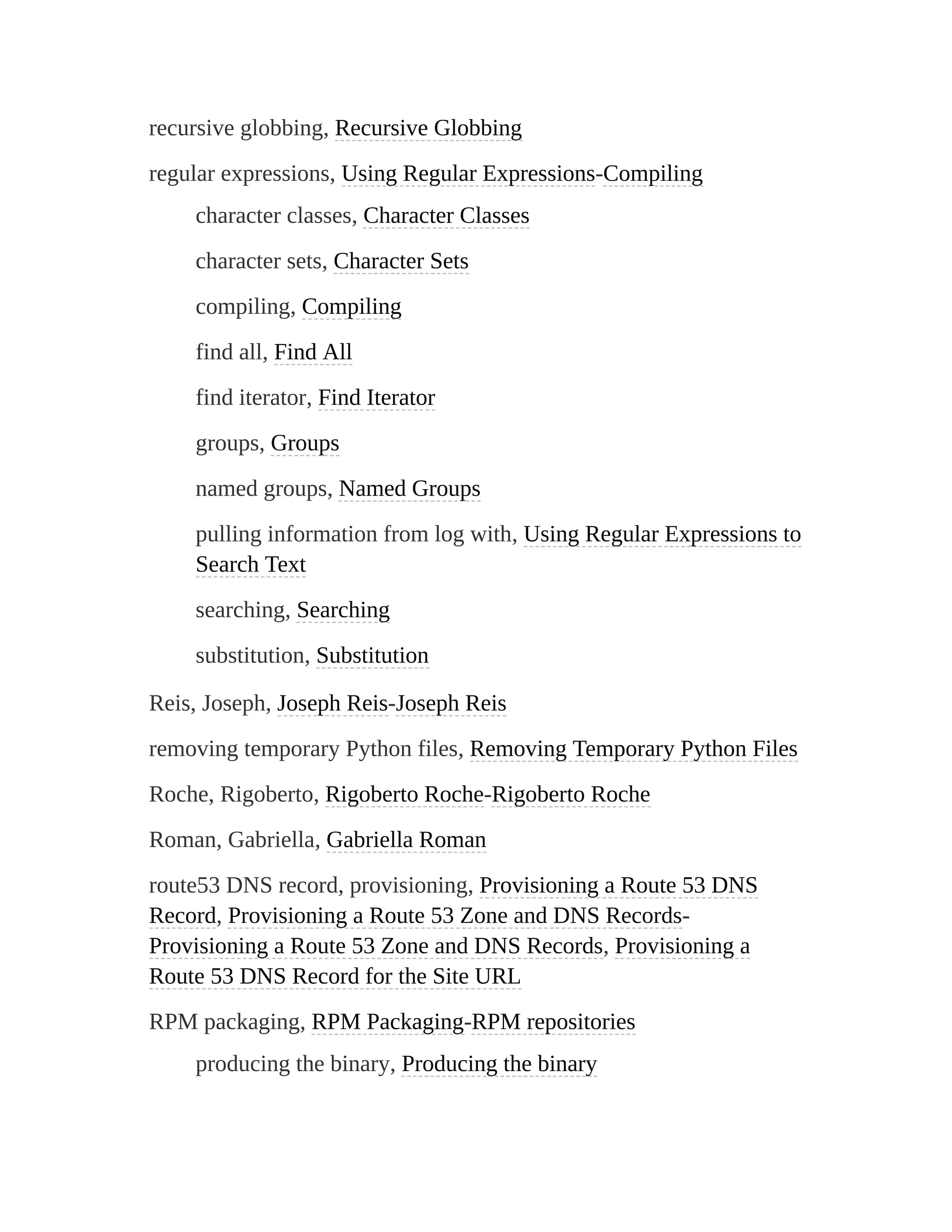 recursive globbing, Recursive Globbing
regular expressions, Using Regular Expressions-Compiling
character classes, Character Classes
character sets, Character Sets
compiling, Compiling
find all, Find All
find iterator, Find Iterator
groups, Groups
named groups, Named Groups
pulling information from log with, Using Regular Expressions to
Search Text
searching, Searching
substitution, Substitution
Reis, Joseph, Joseph Reis-Joseph Reis
removing temporary Python files, Removing Temporary Python Files
Roche, Rigoberto, Rigoberto Roche-Rigoberto Roche
Roman, Gabriella, Gabriella Roman
route53 DNS record, provisioning, Provisioning a Route 53 DNS
Record, Provisioning a Route 53 Zone and DNS Records-
Provisioning a Route 53 Zone and DNS Records, Provisioning a
Route 53 DNS Record for the Site URL
RPM packaging, RPM Packaging-RPM repositories
producing the binary, Producing the binary
 
