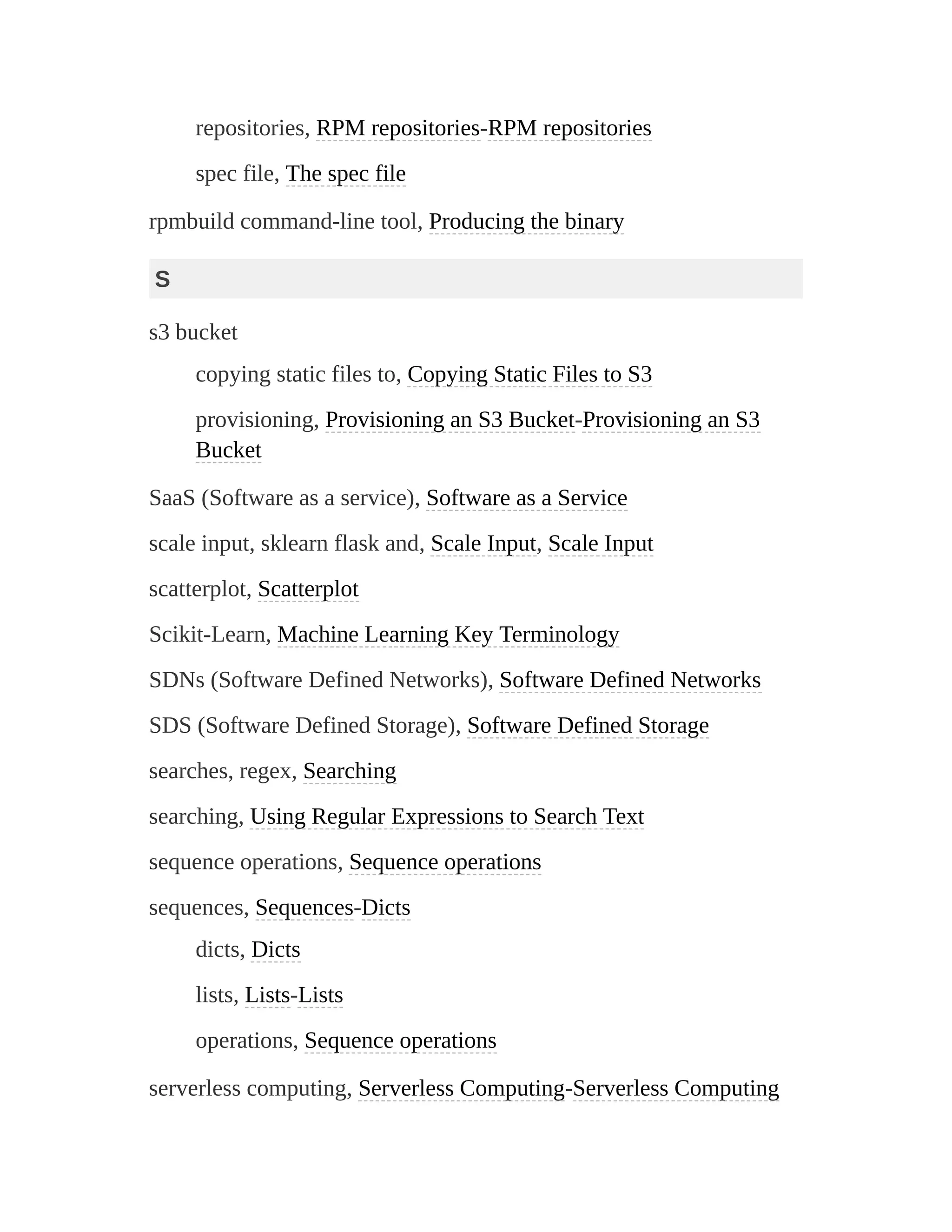 repositories, RPM repositories-RPM repositories
spec file, The spec file
rpmbuild command-line tool, Producing the binary
S
s3 bucket
copying static files to, Copying Static Files to S3
provisioning, Provisioning an S3 Bucket-Provisioning an S3
Bucket
SaaS (Software as a service), Software as a Service
scale input, sklearn flask and, Scale Input, Scale Input
scatterplot, Scatterplot
Scikit-Learn, Machine Learning Key Terminology
SDNs (Software Defined Networks), Software Defined Networks
SDS (Software Defined Storage), Software Defined Storage
searches, regex, Searching
searching, Using Regular Expressions to Search Text
sequence operations, Sequence operations
sequences, Sequences-Dicts
dicts, Dicts
lists, Lists-Lists
operations, Sequence operations
serverless computing, Serverless Computing-Serverless Computing
 