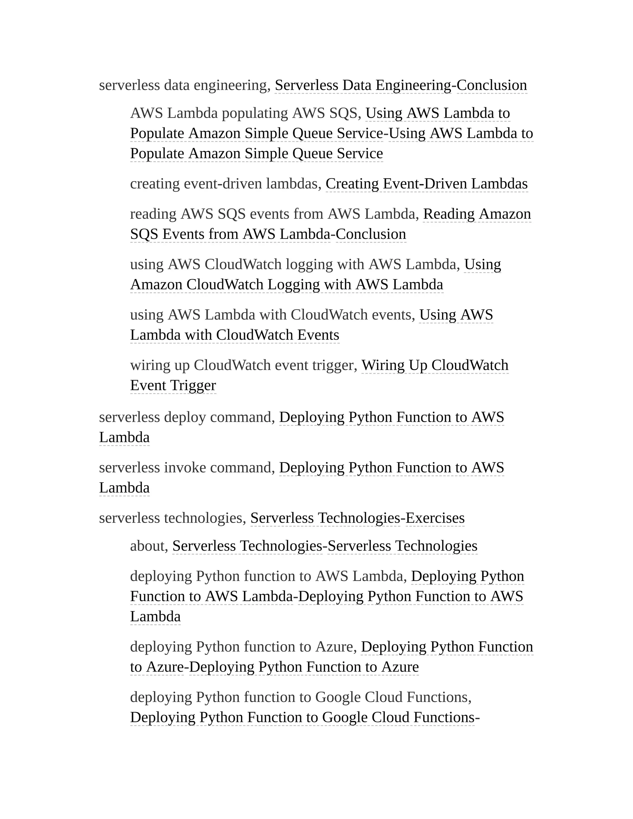 serverless data engineering, Serverless Data Engineering-Conclusion
AWS Lambda populating AWS SQS, Using AWS Lambda to
Populate Amazon Simple Queue Service-Using AWS Lambda to
Populate Amazon Simple Queue Service
creating event-driven lambdas, Creating Event-Driven Lambdas
reading AWS SQS events from AWS Lambda, Reading Amazon
SQS Events from AWS Lambda-Conclusion
using AWS CloudWatch logging with AWS Lambda, Using
Amazon CloudWatch Logging with AWS Lambda
using AWS Lambda with CloudWatch events, Using AWS
Lambda with CloudWatch Events
wiring up CloudWatch event trigger, Wiring Up CloudWatch
Event Trigger
serverless deploy command, Deploying Python Function to AWS
Lambda
serverless invoke command, Deploying Python Function to AWS
Lambda
serverless technologies, Serverless Technologies-Exercises
about, Serverless Technologies-Serverless Technologies
deploying Python function to AWS Lambda, Deploying Python
Function to AWS Lambda-Deploying Python Function to AWS
Lambda
deploying Python function to Azure, Deploying Python Function
to Azure-Deploying Python Function to Azure
deploying Python function to Google Cloud Functions,
Deploying Python Function to Google Cloud Functions-
 