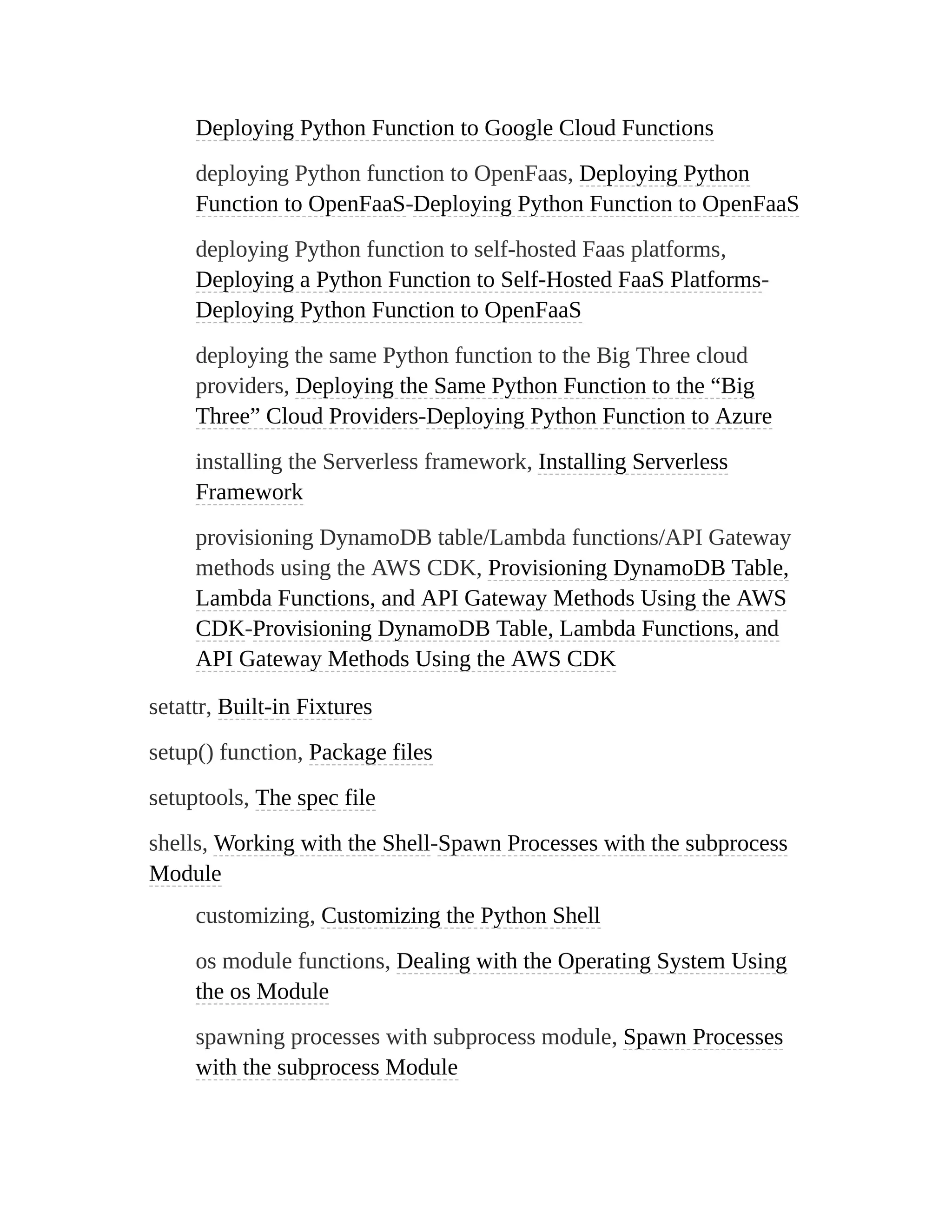Deploying Python Function to Google Cloud Functions
deploying Python function to OpenFaas, Deploying Python
Function to OpenFaaS-Deploying Python Function to OpenFaaS
deploying Python function to self-hosted Faas platforms,
Deploying a Python Function to Self-Hosted FaaS Platforms-
Deploying Python Function to OpenFaaS
deploying the same Python function to the Big Three cloud
providers, Deploying the Same Python Function to the “Big
Three” Cloud Providers-Deploying Python Function to Azure
installing the Serverless framework, Installing Serverless
Framework
provisioning DynamoDB table/Lambda functions/API Gateway
methods using the AWS CDK, Provisioning DynamoDB Table,
Lambda Functions, and API Gateway Methods Using the AWS
CDK-Provisioning DynamoDB Table, Lambda Functions, and
API Gateway Methods Using the AWS CDK
setattr, Built-in Fixtures
setup() function, Package files
setuptools, The spec file
shells, Working with the Shell-Spawn Processes with the subprocess
Module
customizing, Customizing the Python Shell
os module functions, Dealing with the Operating System Using
the os Module
spawning processes with subprocess module, Spawn Processes
with the subprocess Module
 