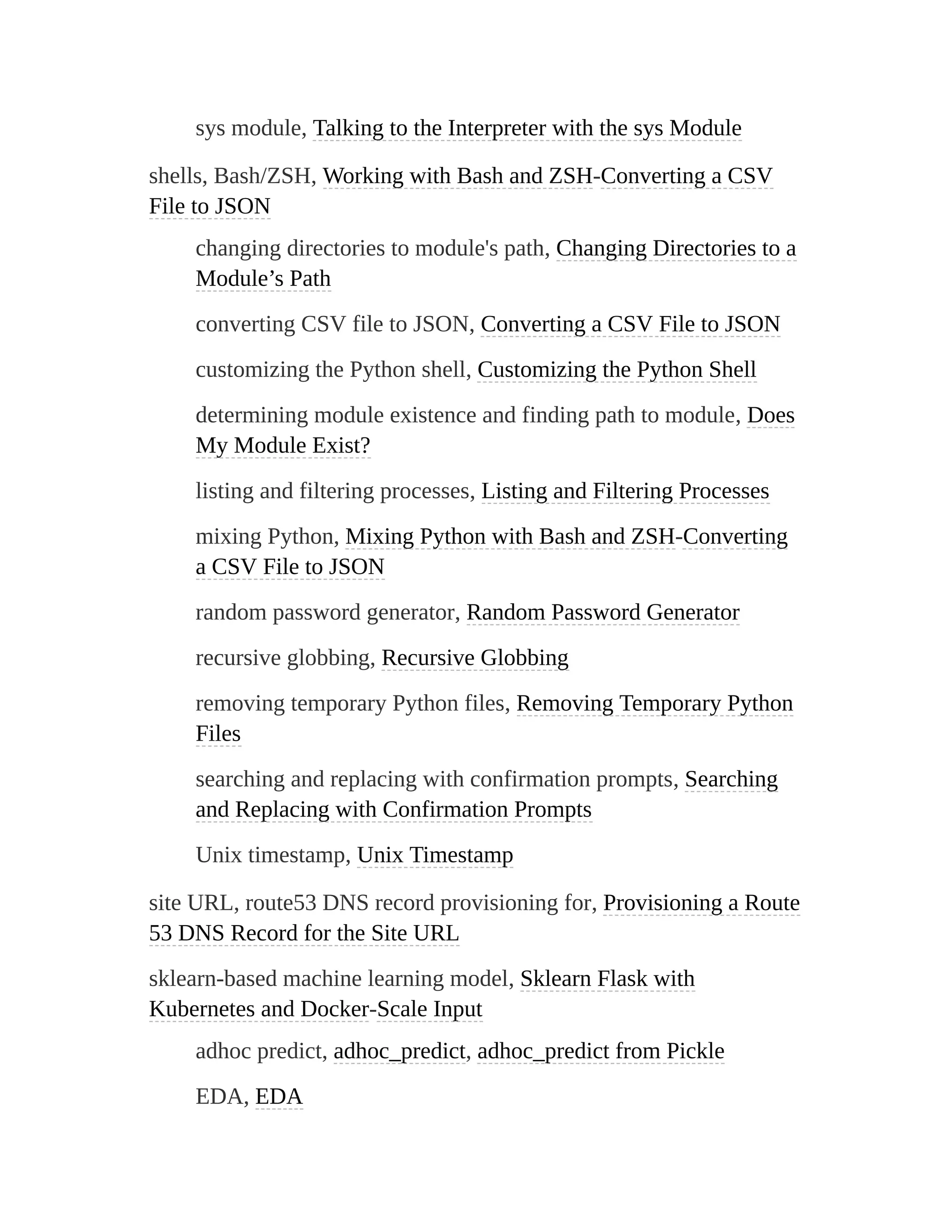 sys module, Talking to the Interpreter with the sys Module
shells, Bash/ZSH, Working with Bash and ZSH-Converting a CSV
File to JSON
changing directories to module's path, Changing Directories to a
Module’s Path
converting CSV file to JSON, Converting a CSV File to JSON
customizing the Python shell, Customizing the Python Shell
determining module existence and finding path to module, Does
My Module Exist?
listing and filtering processes, Listing and Filtering Processes
mixing Python, Mixing Python with Bash and ZSH-Converting
a CSV File to JSON
random password generator, Random Password Generator
recursive globbing, Recursive Globbing
removing temporary Python files, Removing Temporary Python
Files
searching and replacing with confirmation prompts, Searching
and Replacing with Confirmation Prompts
Unix timestamp, Unix Timestamp
site URL, route53 DNS record provisioning for, Provisioning a Route
53 DNS Record for the Site URL
sklearn-based machine learning model, Sklearn Flask with
Kubernetes and Docker-Scale Input
adhoc predict, adhoc_predict, adhoc_predict from Pickle
EDA, EDA
 