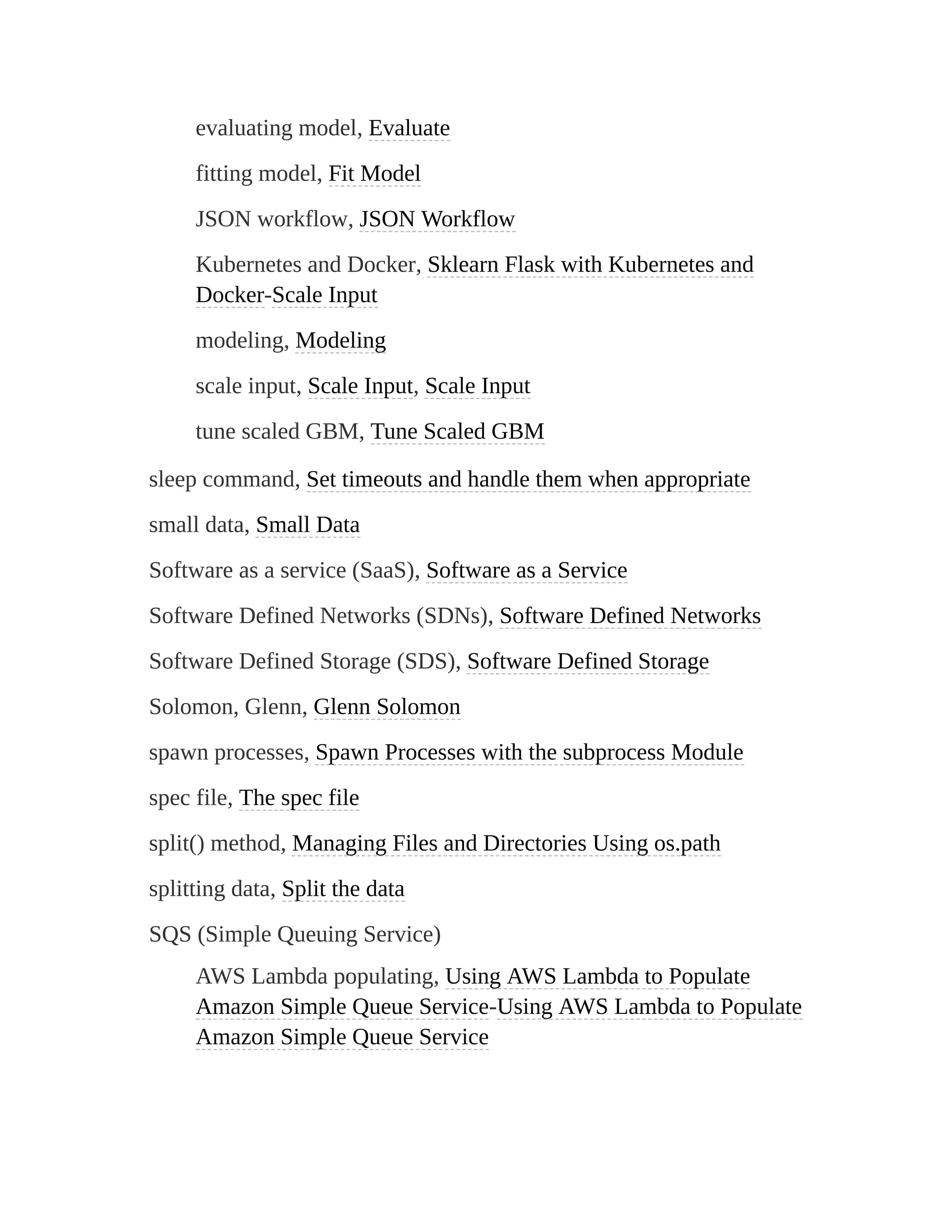 evaluating model, Evaluate
fitting model, Fit Model
JSON workflow, JSON Workflow
Kubernetes and Docker, Sklearn Flask with Kubernetes and
Docker-Scale Input
modeling, Modeling
scale input, Scale Input, Scale Input
tune scaled GBM, Tune Scaled GBM
sleep command, Set timeouts and handle them when appropriate
small data, Small Data
Software as a service (SaaS), Software as a Service
Software Defined Networks (SDNs), Software Defined Networks
Software Defined Storage (SDS), Software Defined Storage
Solomon, Glenn, Glenn Solomon
spawn processes, Spawn Processes with the subprocess Module
spec file, The spec file
split() method, Managing Files and Directories Using os.path
splitting data, Split the data
SQS (Simple Queuing Service)
AWS Lambda populating, Using AWS Lambda to Populate
Amazon Simple Queue Service-Using AWS Lambda to Populate
Amazon Simple Queue Service
 