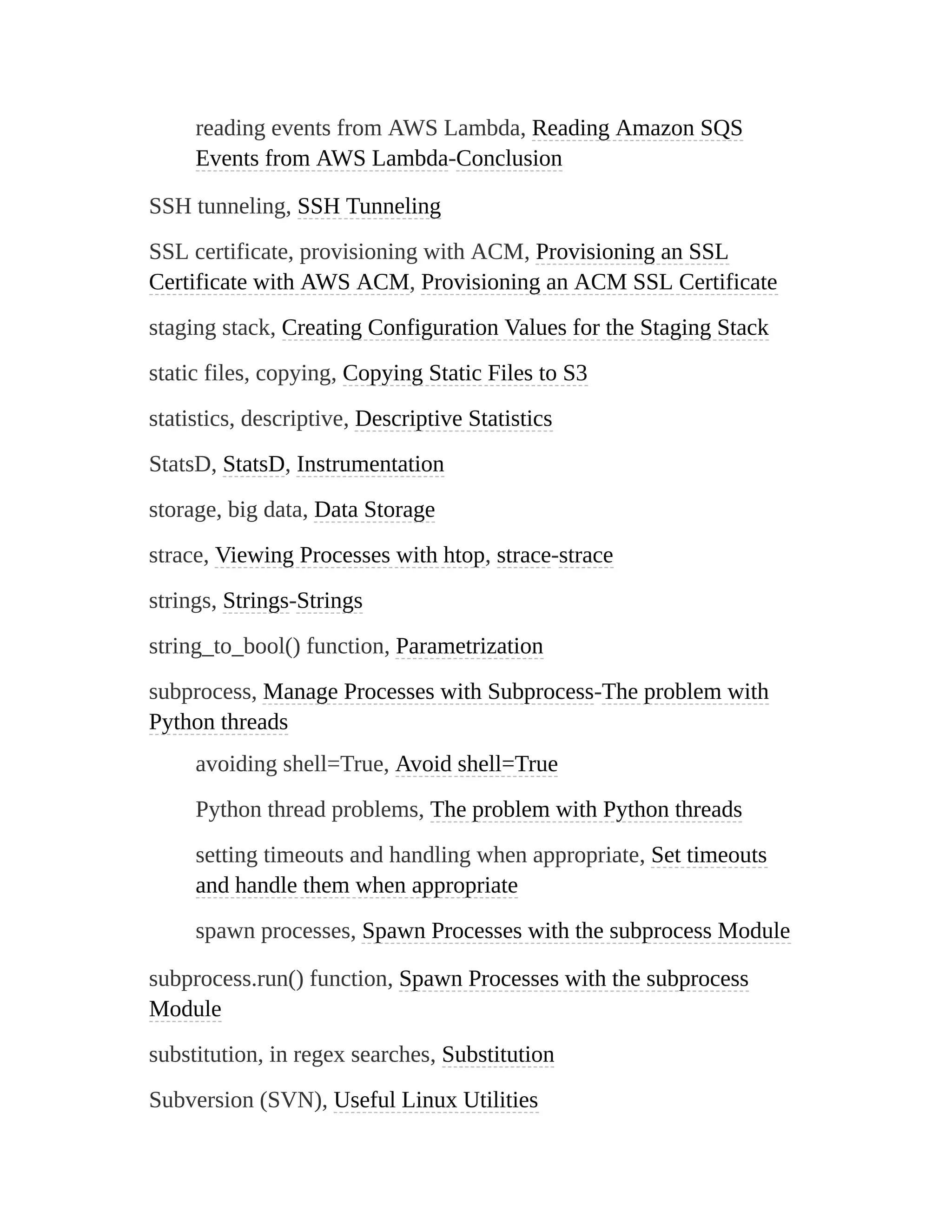 reading events from AWS Lambda, Reading Amazon SQS
Events from AWS Lambda-Conclusion
SSH tunneling, SSH Tunneling
SSL certificate, provisioning with ACM, Provisioning an SSL
Certificate with AWS ACM, Provisioning an ACM SSL Certificate
staging stack, Creating Configuration Values for the Staging Stack
static files, copying, Copying Static Files to S3
statistics, descriptive, Descriptive Statistics
StatsD, StatsD, Instrumentation
storage, big data, Data Storage
strace, Viewing Processes with htop, strace-strace
strings, Strings-Strings
string_to_bool() function, Parametrization
subprocess, Manage Processes with Subprocess-The problem with
Python threads
avoiding shell=True, Avoid shell=True
Python thread problems, The problem with Python threads
setting timeouts and handling when appropriate, Set timeouts
and handle them when appropriate
spawn processes, Spawn Processes with the subprocess Module
subprocess.run() function, Spawn Processes with the subprocess
Module
substitution, in regex searches, Substitution
Subversion (SVN), Useful Linux Utilities
 