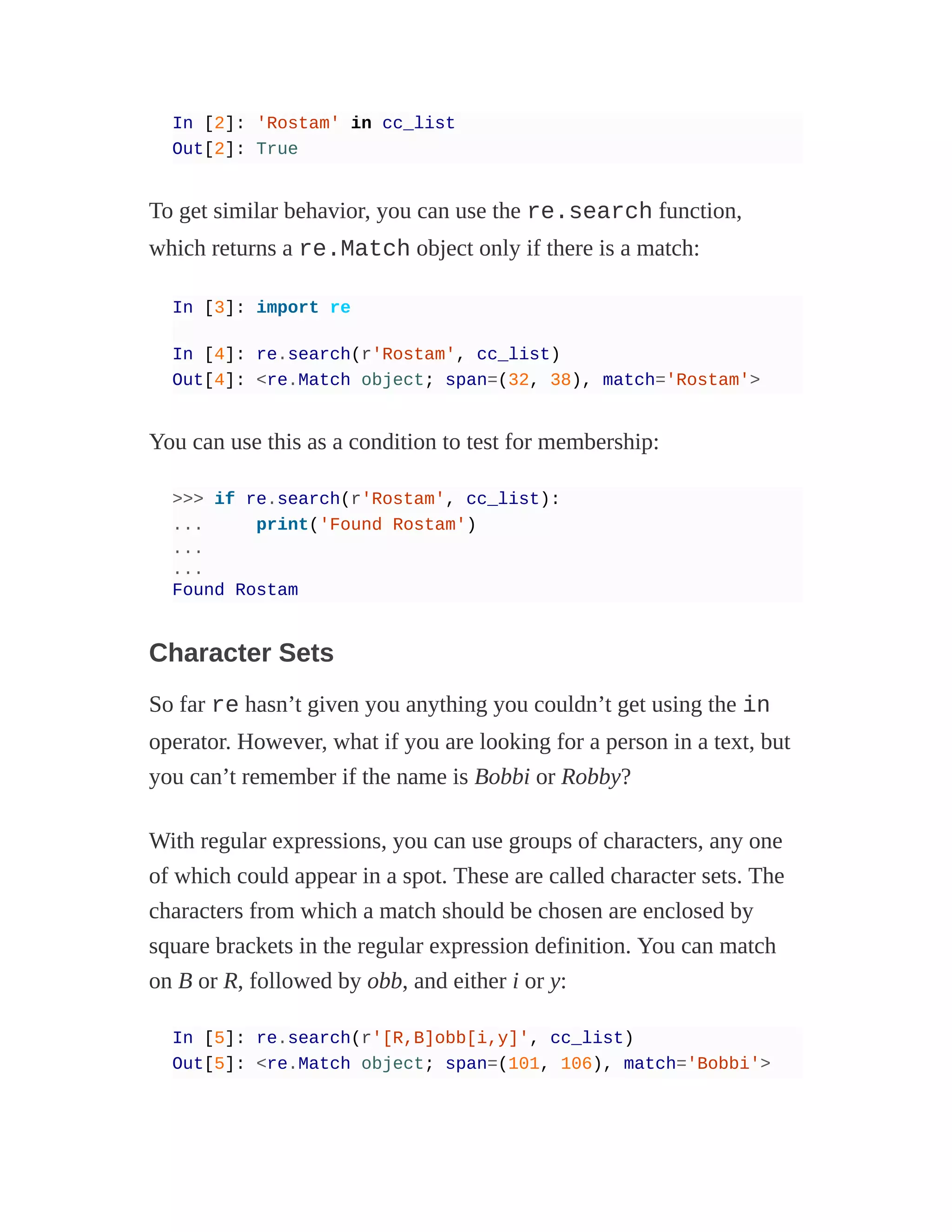In [2]: 'Rostam' in cc_list
Out[2]: True
To get similar behavior, you can use the re.search function,
which returns a re.Match object only if there is a match:
In [3]: import re
In [4]: re.search(r'Rostam', cc_list)
Out[4]: <re.Match object; span=(32, 38), match='Rostam'>
You can use this as a condition to test for membership:
>>> if re.search(r'Rostam', cc_list):
... print('Found Rostam')
...
...
Found Rostam
Character Sets
So far re hasn’t given you anything you couldn’t get using the in
operator. However, what if you are looking for a person in a text, but
you can’t remember if the name is Bobbi or Robby?
With regular expressions, you can use groups of characters, any one
of which could appear in a spot. These are called character sets. The
characters from which a match should be chosen are enclosed by
square brackets in the regular expression definition. You can match
on B or R, followed by obb, and either i or y:
In [5]: re.search(r'[R,B]obb[i,y]', cc_list)
Out[5]: <re.Match object; span=(101, 106), match='Bobbi'>
 
