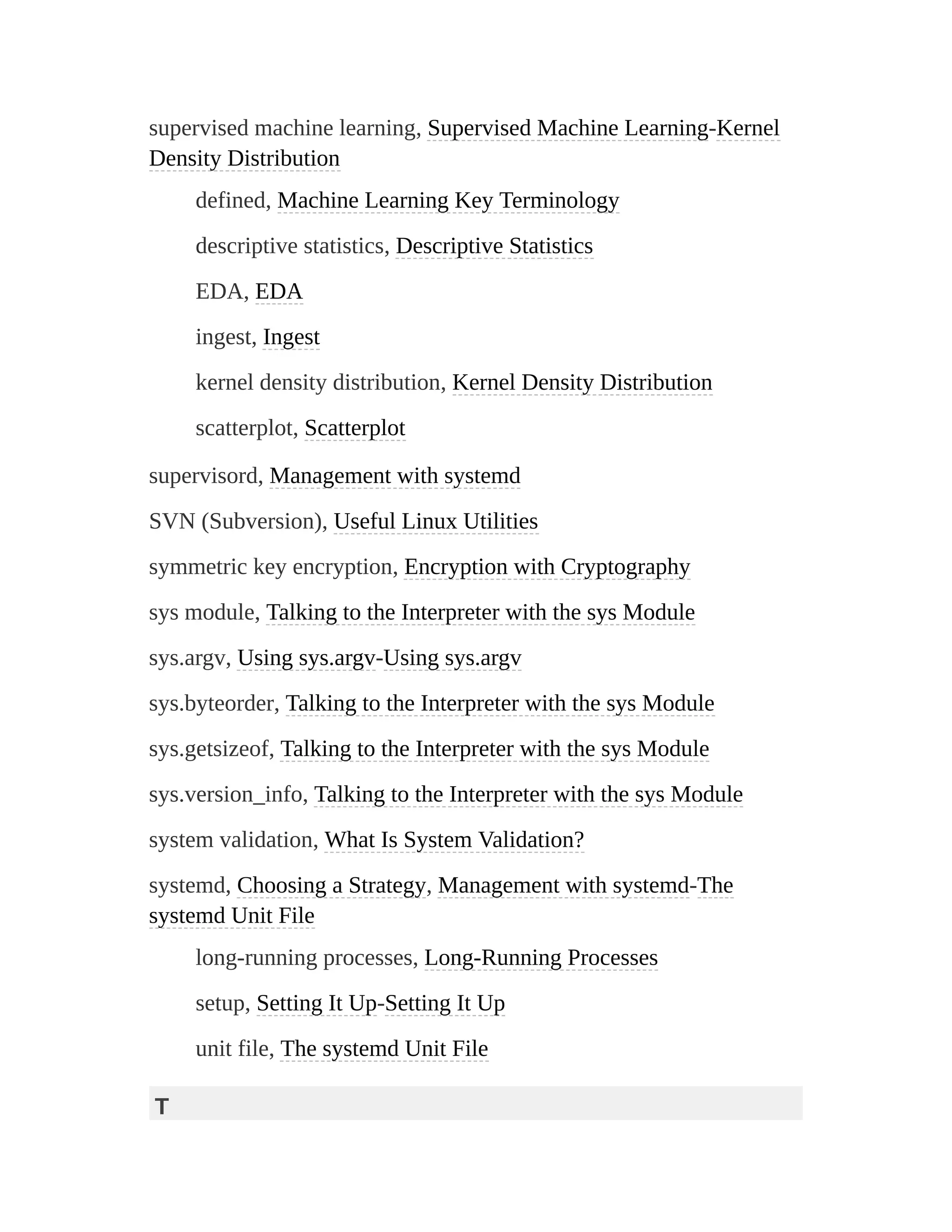 supervised machine learning, Supervised Machine Learning-Kernel
Density Distribution
defined, Machine Learning Key Terminology
descriptive statistics, Descriptive Statistics
EDA, EDA
ingest, Ingest
kernel density distribution, Kernel Density Distribution
scatterplot, Scatterplot
supervisord, Management with systemd
SVN (Subversion), Useful Linux Utilities
symmetric key encryption, Encryption with Cryptography
sys module, Talking to the Interpreter with the sys Module
sys.argv, Using sys.argv-Using sys.argv
sys.byteorder, Talking to the Interpreter with the sys Module
sys.getsizeof, Talking to the Interpreter with the sys Module
sys.version_info, Talking to the Interpreter with the sys Module
system validation, What Is System Validation?
systemd, Choosing a Strategy, Management with systemd-The
systemd Unit File
long-running processes, Long-Running Processes
setup, Setting It Up-Setting It Up
unit file, The systemd Unit File
T
 