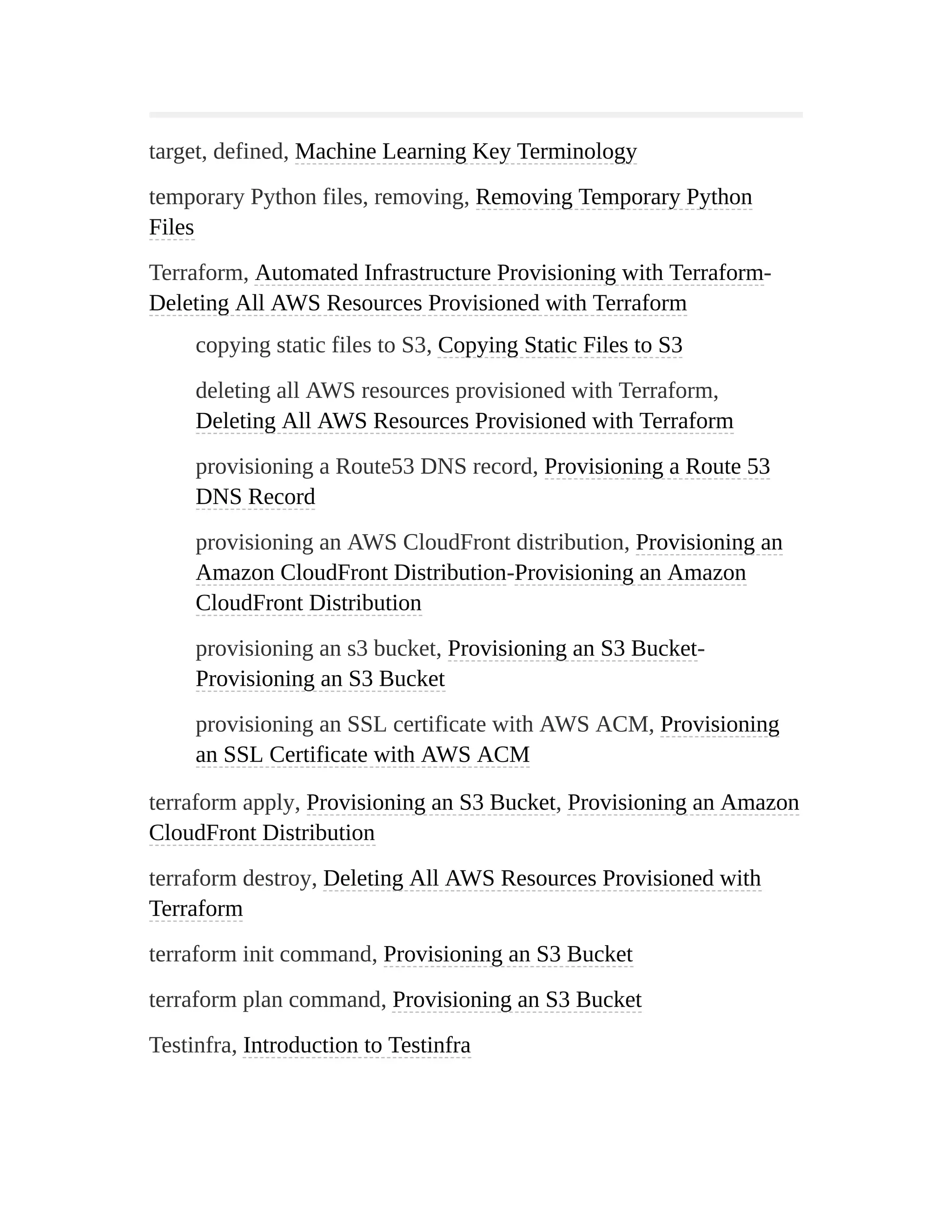 target, defined, Machine Learning Key Terminology
temporary Python files, removing, Removing Temporary Python
Files
Terraform, Automated Infrastructure Provisioning with Terraform-
Deleting All AWS Resources Provisioned with Terraform
copying static files to S3, Copying Static Files to S3
deleting all AWS resources provisioned with Terraform,
Deleting All AWS Resources Provisioned with Terraform
provisioning a Route53 DNS record, Provisioning a Route 53
DNS Record
provisioning an AWS CloudFront distribution, Provisioning an
Amazon CloudFront Distribution-Provisioning an Amazon
CloudFront Distribution
provisioning an s3 bucket, Provisioning an S3 Bucket-
Provisioning an S3 Bucket
provisioning an SSL certificate with AWS ACM, Provisioning
an SSL Certificate with AWS ACM
terraform apply, Provisioning an S3 Bucket, Provisioning an Amazon
CloudFront Distribution
terraform destroy, Deleting All AWS Resources Provisioned with
Terraform
terraform init command, Provisioning an S3 Bucket
terraform plan command, Provisioning an S3 Bucket
Testinfra, Introduction to Testinfra
 