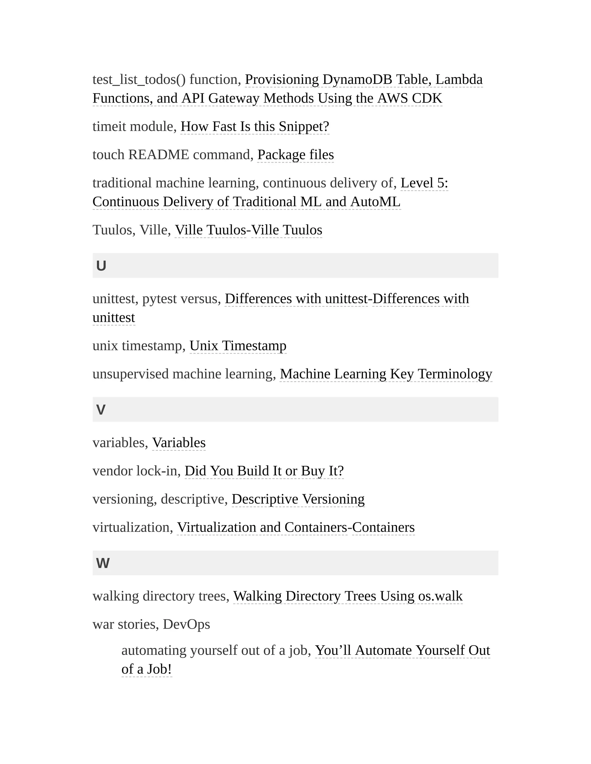 test_list_todos() function, Provisioning DynamoDB Table, Lambda
Functions, and API Gateway Methods Using the AWS CDK
timeit module, How Fast Is this Snippet?
touch README command, Package files
traditional machine learning, continuous delivery of, Level 5:
Continuous Delivery of Traditional ML and AutoML
Tuulos, Ville, Ville Tuulos-Ville Tuulos
U
unittest, pytest versus, Differences with unittest-Differences with
unittest
unix timestamp, Unix Timestamp
unsupervised machine learning, Machine Learning Key Terminology
V
variables, Variables
vendor lock-in, Did You Build It or Buy It?
versioning, descriptive, Descriptive Versioning
virtualization, Virtualization and Containers-Containers
W
walking directory trees, Walking Directory Trees Using os.walk
war stories, DevOps
automating yourself out of a job, You’ll Automate Yourself Out
of a Job!
 