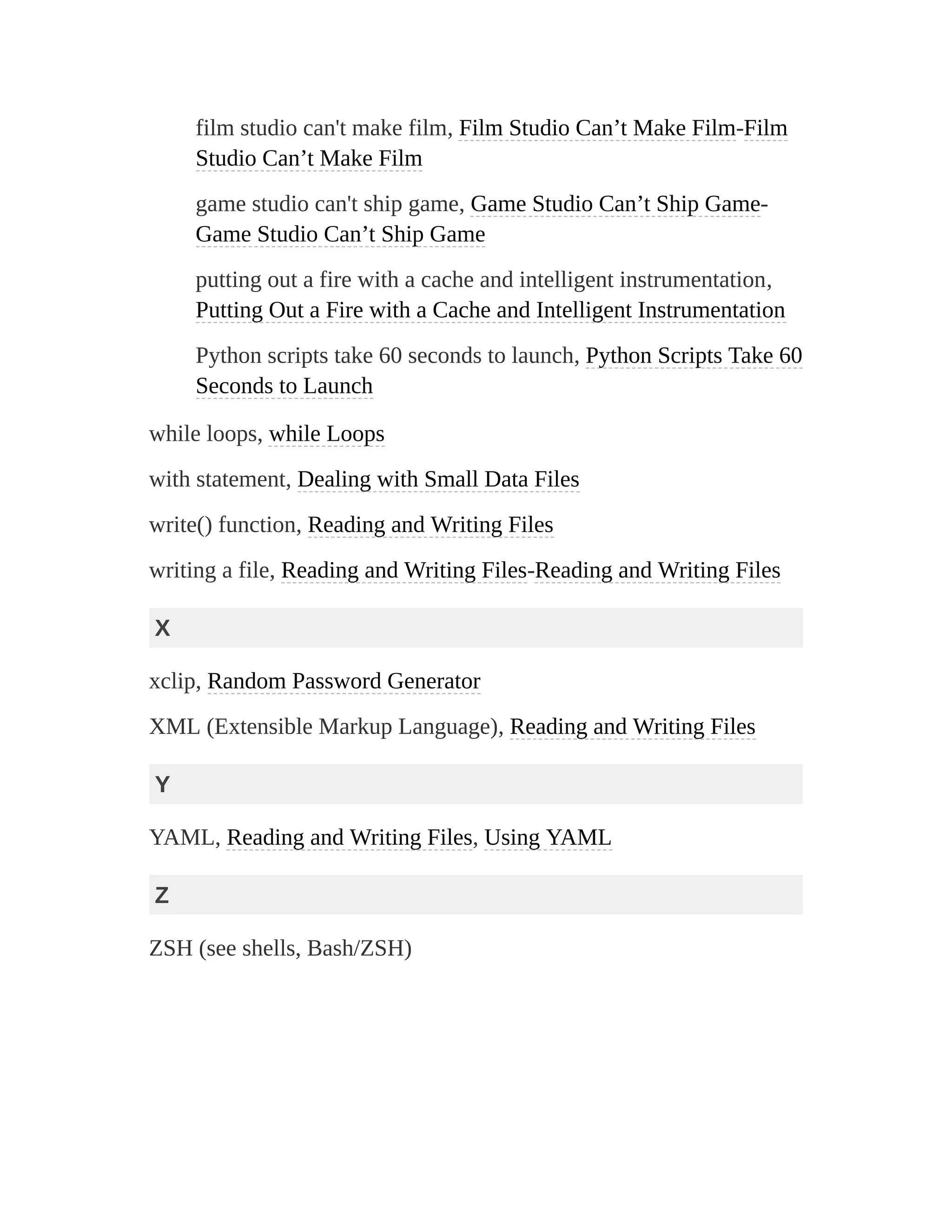 film studio can't make film, Film Studio Can’t Make Film-Film
Studio Can’t Make Film
game studio can't ship game, Game Studio Can’t Ship Game-
Game Studio Can’t Ship Game
putting out a fire with a cache and intelligent instrumentation,
Putting Out a Fire with a Cache and Intelligent Instrumentation
Python scripts take 60 seconds to launch, Python Scripts Take 60
Seconds to Launch
while loops, while Loops
with statement, Dealing with Small Data Files
write() function, Reading and Writing Files
writing a file, Reading and Writing Files-Reading and Writing Files
X
xclip, Random Password Generator
XML (Extensible Markup Language), Reading and Writing Files
Y
YAML, Reading and Writing Files, Using YAML
Z
ZSH (see shells, Bash/ZSH)
 
