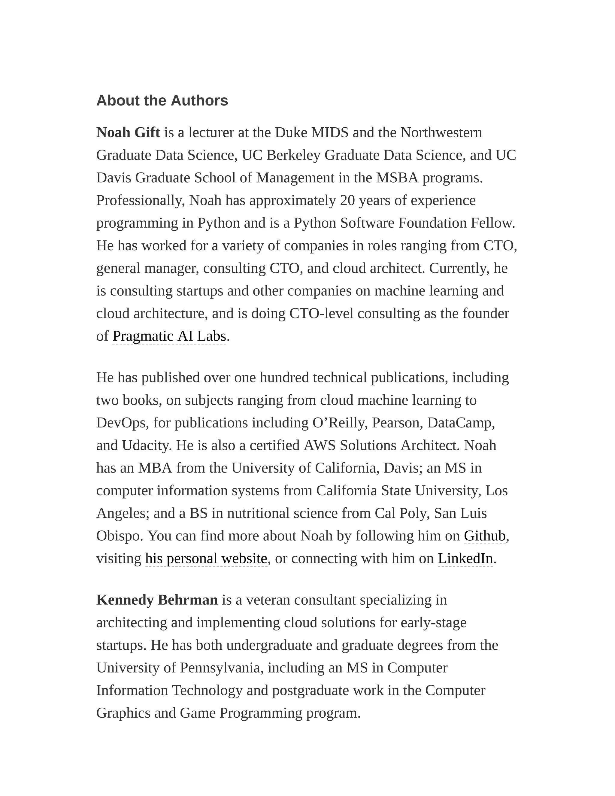 About the Authors
Noah Gift is a lecturer at the Duke MIDS and the Northwestern
Graduate Data Science, UC Berkeley Graduate Data Science, and UC
Davis Graduate School of Management in the MSBA programs.
Professionally, Noah has approximately 20 years of experience
programming in Python and is a Python Software Foundation Fellow.
He has worked for a variety of companies in roles ranging from CTO,
general manager, consulting CTO, and cloud architect. Currently, he
is consulting startups and other companies on machine learning and
cloud architecture, and is doing CTO-level consulting as the founder
of Pragmatic AI Labs.
He has published over one hundred technical publications, including
two books, on subjects ranging from cloud machine learning to
DevOps, for publications including O’Reilly, Pearson, DataCamp,
and Udacity. He is also a certified AWS Solutions Architect. Noah
has an MBA from the University of California, Davis; an MS in
computer information systems from California State University, Los
Angeles; and a BS in nutritional science from Cal Poly, San Luis
Obispo. You can find more about Noah by following him on Github,
visiting his personal website, or connecting with him on LinkedIn.
Kennedy Behrman is a veteran consultant specializing in
architecting and implementing cloud solutions for early-stage
startups. He has both undergraduate and graduate degrees from the
University of Pennsylvania, including an MS in Computer
Information Technology and postgraduate work in the Computer
Graphics and Game Programming program.
 